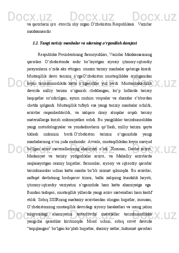 va qarorlarni ijro  etuvchi oliy organ O‘zbekiston Respublikasi   Vazirlar
maxkamasidir.
       1.2.  Yangi tarixiy manbalar va ularning o‘rganilish darajasi
Respublika  Prezidentining farmoyishlari, Vazirlar  Maxkamasining
qarorlari   O‘zbekistonda   sodir   bo‘layotgan   siyosiy   ijtimoiy-iqtisodiy
jarayonlarni o‘zida aks ettirgan   muxim tarixiy manbalar qatoriga kiradi.
Mustaqillik   davri   tarixini   o‘rga O‘zbekiston   mustaqillikka   erishganidan
keyin   tarixshunoslikda   katta   o‘zgarishlar   yuz   berdi.   Mustamlakachilik
davrida   milliy   tarixni   o‘rganish   cheklangan,   ko‘p   hollarda   tarixiy
haqiqatlar   so‘ndirilgan,   ayrim   muhim   voqealar   va   shaxslar   e’tibordan
chetda   qolgandi.   Mustaqillik   tufayli   esa   yangi   tarixiy   manbalar   ochildi,
arxivlar   raqamlashtirildi,   va   xalqaro   ilmiy   aloqalar   orqali   tarixiy
materiallarga   kirish   imkoniyatlari   oshdi.   Bu   yangiliklar   tarixshunoslikka
yangi   metodologiyalar   va   yondashuvlarni   qo‘llash,   milliy   tarixni   qayta
tiklash   imkonini   berdi.O‘zbekiston   tarixini   o‘rganishda   yangi
manbalar ning o‘rni juda muhimdir. Avvalo, mustaqillikdan keyin mavjud
bo‘lgan   arxiv   materiallarining   ahamiyati   o‘sdi.   Xususan,   Davlat   arxivi ,
Madaniyat   va   tarixiy   yodgorliklar   arxivi ,   va   Mahalliy   arxivlar da
saqlanayotgan   rasmiy   hujjatlar,   farmonlar,   siyosiy   va   iqtisodiy   qarorlar
tarixshunoslar   uchun   katta   manba   bo‘lib   xizmat   qilmoqda.   Bu   arxivlar,
nafaqat   davlatning   boshqaruv   tizimi,   balki   xalqning   kundalik   hayoti,
ijtimoiy-iqtisodiy   vaziyatini   o‘rganishda   ham   katta   ahamiyatga   ega.
Bundan tashqari, mustaqillik yillarida   yangi arxiv materiallari   ham kashf
etildi. Sobiq SSSRning markaziy arxivlaridan olingan hujjatlar, xususan,
O‘zbekistonning mustaqillik davridagi siyosiy harakatlari va uning jahon
miqyosidagi   ahamiyatini   tasvirlovchi   materiallar   tarixshunoslikka
yangicha   qarashlar   kiritmoqda.   Misol   uchun,   sobiq   sovet   davrida
“taqiqlangan” bo‘lgan ko‘plab hujjatlar, shaxsiy xatlar, hukumat qarorlari