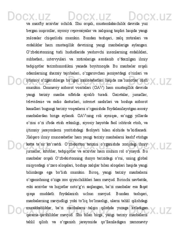 va   maxfiy   arxivlar   ochildi.   Shu   orqali,   mustamlakachilik   davrida   yuz
bergan   inqirozlar,   siyosiy   repressiyalar   va   xalqning   taqdiri   haqida   yangi
xulosalar   chiqarilishi   mumkin.   Bundan   tashqari,   xalq   xotiralari   va
esdaliklar   ham   mustaqillik   davrining   yangi   manbalariga   aylangan.
O‘zbekistonning   turli   hududlarida   yashovchi   insonlarning   esdaliklari,
suhbatlari,   intervyulari   va   xotiralariga   asoslanib   o‘tkazilgan   ilmiy
tadqiqotlar   tarixshunoslikni   yanada   boyitmoqda.   Bu   manbalar   orqali
odamlarning   shaxsiy   tajribalari,   o‘zgaruvchan   jamiyatdagi   o‘rinlari   va
ijtimoiy   o‘zgarishlarga   bo‘lgan   munosabatlari   haqida   ma’lumotlar   olish
mumkin.   Ommaviy   axborot   vositalari   (OAV)   ham   mustaqillik   davrida
yangi   tarixiy   manba   sifatida   ajralib   turadi.   Gazetalar,   jurnallar,
televidenie   va   radio   dasturlari,   internet   nashrlari   va   boshqa   axborot
kanallari bugungi tarixiy voqealarni o‘rganishda foydalanilayotgan asosiy
manbalardan   biriga   aylandi.   OAVning   roli   ayniqsa,   so‘nggi   yillarda
o‘zini   o‘zi   ifoda   etish   erkinligi,   siyosiy   hayotda   faol   ishtirok   etish,   va
ijtimoiy   jarayonlarni   yoritishdagi   faoliyati   bilan   alohida   ta’kidlanadi.
Xalqaro  ilmiy  munosabatlar   ham   yangi   tarixiy  manbalarni   kashf   etishga
katta   ta’sir   ko‘rsatdi.   O‘zbekiston   tarixini   o‘rganishda   xorijdagi   ilmiy
jurnallar,   kitoblar,   tadqiqotlar   va   arxivlar   ham   muhim   rol   o‘ynaydi.   Bu
manbalar   orqali   O‘zbekistonning   dunyo   tarixidagi   o‘rni,   uning   global
miqyosdagi o‘zaro aloqalari, boshqa xalqlar bilan aloqalari haqida yangi
bilimlarga   ega   bo‘lish   mumkin.   Biroq,   yangi   tarixiy   manbalarni
o‘rganishning o‘ziga xos qiyinchiliklari ham  mavjud. Birinchi  navbatda,
eski   arxivlar   va   hujjatlar   noto‘g‘ri   saqlangan,   ba’zi   manbalar   esa   faqat
qisqa   muddatli   foydalanish   uchun   mavjud.   Bundan   tashqari,
manbalarning   mavjudligi   yoki   to‘liq   bo‘lmasligi,   ularni   tahlil   qilishdagi
murakkabliklar,   ba’zi   manbalarni   talqin   qilishda   yuzaga   keladigan
qarama-qarshiliklar   mavjud.   Shu   bilan   birga,   yangi   tarixiy   manbalarni
tahlil   qilish   va   o‘rganish   jarayonida   qo‘llaniladigan   zamonaviy 