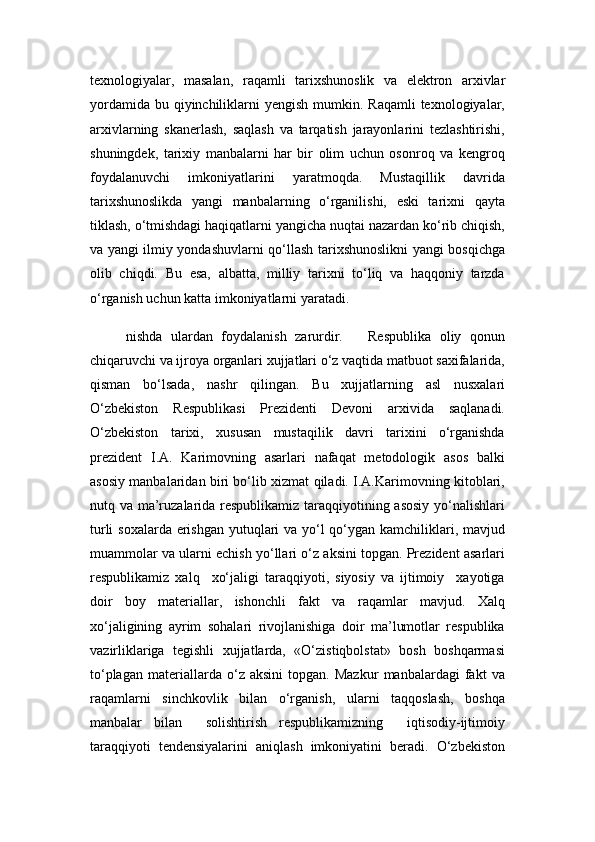 texnologiyalar ,   masalan,   raqamli   tarixshunoslik   va   elektron   arxivlar
yordamida  bu qiyinchiliklarni  yengish mumkin. Raqamli  texnologiyalar,
arxivlarning   skanerlash,   saqlash   va   tarqatish   jarayonlarini   tezlashtirishi,
shuningdek,   tarixiy   manbalarni   har   bir   olim   uchun   osonroq   va   kengroq
foydalanuvchi   imkoniyatlarini   yaratmoqda.   Mustaqillik   davrida
tarixshunoslikda   yangi   manbalarning   o‘rganilishi,   eski   tarixni   qayta
tiklash, o‘tmishdagi haqiqatlarni yangicha nuqtai nazardan ko‘rib chiqish,
va yangi ilmiy yondashuvlarni qo‘llash tarixshunoslikni yangi bosqichga
olib   chiqdi.   Bu   esa,   albatta,   milliy   tarixni   to‘liq   va   haqqoniy   tarzda
o‘rganish uchun katta imkoniyatlarni yaratadi.
nishda   ulardan   foydalanish   zarurdir.       Respublika   oliy   qonun
chiqaruvchi va ijroya organlari xujjatlari o‘z vaqtida matbuot saxifalarida,
qisman   bo‘lsada,   nashr   qilingan.   Bu   xujjatlarning   asl   nusxalari
O‘zbekiston   Respublikasi   Prezidenti   Devoni   arxivida   saqlanadi.
O‘zbekiston   tarixi,   xususan   mustaqilik   davri   tarixini   o‘rganishda
prezident   I.A.   Karimovning   asarlari   nafaqat   metodologik   asos   balki
asosiy manbalaridan biri bo‘lib xizmat qiladi. I.A.Karimovning kitoblari,
nutq va ma’ruzalarida respublikamiz taraqqiyotining asosiy  yo‘nalishlari
turli  soxalarda erishgan yutuqlari  va yo‘l  qo‘ygan kamchiliklari, mavjud
muammolar va ularni echish yo‘llari o‘z aksini topgan. Prezident asarlari
respublikamiz   xalq     xo‘jaligi   taraqqiyoti,   siyosiy   va   ijtimoiy     xayotiga
doir   boy   materiallar,   ishonchli   fakt   va   raqamlar   mavjud.   Xalq
xo‘jaligining   ayrim   sohalari   rivojlanishiga   doir   ma’lumotlar   respublika
vazirliklariga   tegishli   xujjatlarda,   «O‘zistiqbolstat»   bosh   boshqarmasi
to‘plagan   materiallarda   o‘z   aksini   topgan.   Mazkur   manbalardagi   fakt   va
raqamlarni   sinchkovlik   bilan   o‘rganish,   ularni   taqqoslash,   boshqa
manbalar   bilan     solishtirish   respublikamizning     iqtisodiy-ijtimoiy
taraqqiyoti   tendensiyalarini   aniqlash   imkoniyatini   beradi.   O‘zbekiston 