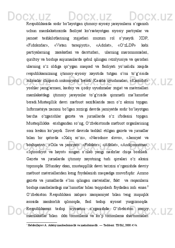 Respublikasida   sodir   bo‘layotgan   ijtimoiy-siyosiy   jarayonlarni   o‘rganish
uchun   mamlakatimizda   faoliyat   ko‘rsatayotgan   siyosiy   partiyalar   va
jamoat   tashkilotlarining   xujjatlari   muxum   rol   o‘ynaydi.   XDP,
«Fidokorlar»,   «Vatan   taraqiyoti»,   «Adolat»,   «O‘zLDP»   kabi
partiyalarning     xarakatlari   va   darsturlari,     ularning   maromnomalari,
quriltoy va boshqa anjumanlarda qabul  qilingan rezolyusiya va qarorlari
ularning   o‘z   oldiga   qo‘ygan   maqsad   va   faoliyati   yo‘nalishi   xaqida
respublikamizning   ijtimoiy-siyosiy   xayotida   tutgan   o‘rni   to‘g‘risida
xulosalar  chiqarish imkoniyatni  beradi. Kasaba  uyushmalari, «Kamolot»
yoshlar   jamg‘armasi,   kasbiy   va   ijodiy   uyushmalar   xujjat   va   materiallari
mamlakatdagi   ijtimoiy   jarayonlar   to‘g‘risida   qimmatli   ma’lumotlar
beradi.Mustaqillik   davri   matbuot   saxifalarida   xam   o‘z   aksini   topgan.
Informatsiya zamoni bo‘lgan xozirgi davrda jamiyatda sodir bo‘layotgan
barcha   o‘zgarishlar   gazeta   va   jurnallarda   o‘z   ifodasini   topgan.
Mustaqillikka     erishgandan   so‘ng,   O‘zbekistonda   matbuot   organlarining
soni   keskin   ko‘paydi.   Sovet   davrida   tashkil   etilgan   gazeta   va   jurnallar
bilan   bir   qatorda   «Xalq   so‘zi»,   «Narodnoe   slovo»,   «Jamiyat   va
boshqaruv»,   «Oila   va   jamiyat».   «Fidokor»,   «Adolat»,   «Andijonnoma»,
«Iqtisodiyot   va   hayot»   singari   o‘nlab   yangi   nashrlar   chiqa   boshladi.
Gazeta   va   jurnalarda   ijtimoiy   xayotning   turli   qirralari   o‘z   aksini
topmoqda. SHunday ekan, mustaqqillik davri tarixini o‘rganishda davriy
matbuot   materiallaridan   keng   foydalanish   maqsadga   muvofiqdir.   Ammo
gazeta   va   jurnallarda   e’lon   qilingan   materiallar,   fakt     va   raqamlarni
boshqa manbalardagi ma’lumotlar bilan taqqoslash foydadan xoli emas. 2
O‘zbekiston   Respublikasi   xalqaro   xamjamiyat   bilan   teng   xuquqlik
asosida   xamkorlik   qilmoqda,   faol   tashqi   siyosat   yurgizmoqda.
Respublikamiz   tashqi   siyosatini   o‘rganishda   O‘zbekiston   xorijiy
mamlakatlar   bilan     ikki   tomonlama   va   ko‘p   tomonlama   shartnomalari
2
  Habibullayev A. Adabiy manbashunoslik va matnshunoslik. — Toshkent: TDShI, 2000.45-b. 