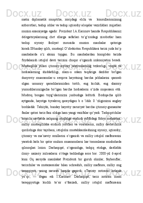 matni   diplomatik   muqotiba,   xorijdagi   elchi   va     konsullarimizning
axborotlari, tashqi ishlar va tashqi iqtisodiy aloqalar vazirliklari xujjatlari
muxim axamiyatga egadir. Prezident I.A.Karimov hamda Respublikamiz
delegatsiyalarining   chet   ellarga   safarlari   to‘g‘risidagi   xisobotlar   ham
tashqi   siyosiy   faoliyat   xususida   muxim   manbalar   qatoriga
kiradi.SHunday qilib, mustaqil O‘zbekiston Respublikasi tarixi juda ko‘p
manbalarda   o‘z   aksini   topgan.   Bu   manbalardan   kompleks   tarzda
foydalanish   istiqlol   davri   tarixini   chuqur   o‘rganish   imkoniyatini   beradi.
Mustaqillik   yillari   ijtimoiy-siyosiy   jarayonlarning   tezkorligi,   voqea   va
hodisalarning   shiddatliligi,   olam-u   odam   taqdiriga   daxldor   bo'lgan
dunyoviy   muammolar-u   serqirra   hayotning   barcha   jabhalarini   qamrab
olgan   umumiy   qarashlarimizdan   tortib,   eng   kichik,   eng   shaxsiy
yumushlarimizgacha   bo‘lgan   barcha   hodisalarni   o‘zida   mujassam   etdi.
Mudroq   bosgan   tuyg‘ularimizni   junbushga   keltirdi.   Boshqacha   qilib
aytganda,   hayotga   tiyrakroq   qaraydigan   b   o   ‘ldik.   0   ‘zligimizni   anglay
boshladik.   Tabiiyki,   bunday  hayotiy   zaruriyat   barcha  ijtimoiy-gumanitar
fanlar qatori tarix fani oldiga ham yangi vazifalar qo‘yadi. Tadqiqotchilar
birinchi navbatda xalqning istiqlolga erishish yoMidagi fidoyi mehnatini,
milliy   mustaqillikka   erishish   yoMlari   va   vositalarini,   milliy   davlatchilik
qurilishiga doir tajribani, istiqlolni mustahkamlashning siyosiy, iqtisodiy,
ijtimoiy   va   ma’naviy   omillarini   o‘rganish   va   milliy   istiqlol   mafkurasini
yaratish  kabi  bir  qator  muhim   muammolarni   har   tomonlama mushohada
qilmoqlari   lozim.   Darhaqiqat,   o‘rganishga,   tadqiq   etishga,   dastlabki
ilmiy-   nazariy   xulosalarni   o‘rtaga   tashlashga   asos   bor.   2000-yil   6-aprel
kuni   Oq   saroyda   mamlakat   Prezidenti   bir   guruh   olimlar,   faylasuflar,
tarixchilar   va   mutaxassislar   bilan   uchrashib,   milliy   mafkura,   milliy   ong
taraqqiyoti,   uning   zarurati   haqida   gapirdi.   «Tarixiy   xotirasiz   kelajak
yo‘q»,   —   degan   edi   1.Karimov.   Darhaqiqat,   tarix   xotirasi   inson
taraqqiyotiga   kuchli   ta’sir   o‘tkazadi,   milliy   istiqlol   mafkurasini 