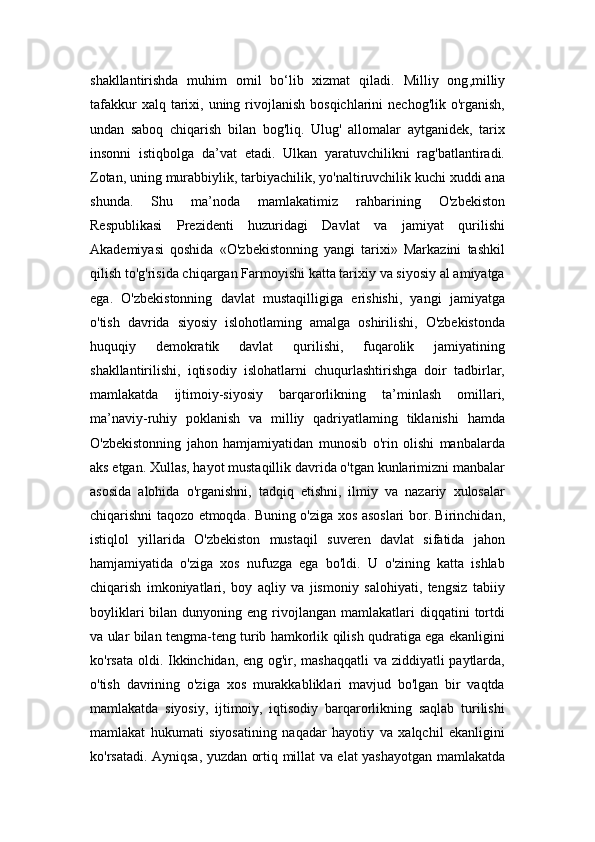 shakllantirishda   muhim   omil   bo‘lib   xizmat   qiladi.   Milliy   ong , milliy
tafakkur   xalq tarixi, uning  rivojlanish  bosqichlarini   nechog'lik  o'rganish,
undan   saboq   chiqarish   bilan   bog'liq.   Ulug'   allomalar   aytganidek,   tarix
insonni   istiqbolga   da’vat   etadi.   Ulkan   yaratuvchilikni   rag'batlantiradi.
Zotan, uning murabbiylik, tarbiyachilik, yo'naltiruvchilik kuchi xuddi ana
shunda.   Shu   ma’noda   mamlakatimiz   rahbarining   O'zbekiston
Respublikasi   Prezidenti   huzuridagi   Davlat   va   jamiyat   qurilishi
Akademiyasi   qoshida   «O'zbekistonning   yangi   tarixi»   Markazini   tashkil
qilish to'g'risida chiqargan Farmoyishi katta tarixiy va siyosiy al amiyatga
ega.   O'zbekistonning   davlat   mustaqilligiga   erishishi,   yangi   jamiyatga
o'tish   davrida   siyosiy   islohotlaming   amalga   oshirilishi,   O'zbekistonda
huquqiy   demokratik   davlat   qurilishi,   fuqarolik   jamiyatining
shakllantirilishi,   iqtisodiy   islohatlarni   chuqurlashtirishga   doir   tadbirlar,
mamlakatda   ijtimoiy-siyosiy   barqarorlikning   ta’minlash   omillari,
ma’naviy-ruhiy   poklanish   va   milliy   qadriyatlaming   tiklanishi   hamda
O'zbekistonning   jahon   hamjamiyatidan   munosib   o'rin   olishi   manbalarda
aks etgan. Xullas, hayot mustaqillik davrida o'tgan kunlarimizni manbalar
asosida   alohida   o'rganishni,   tadqiq   etishni,   ilmiy   va   nazariy   xulosalar
chiqarishni taqozo etmoqda. Buning o'ziga xos asoslari bor. Birinchidan,
istiqlol   yillarida   O'zbekiston   mustaqil   suveren   davlat   sifatida   jahon
hamjamiyatida   o'ziga   xos   nufuzga   ega   bo'ldi.   U   o'zining   katta   ishlab
chiqarish   imkoniyatlari,   boy   aqliy   va   jismoniy   salohiyati,   tengsiz   tabiiy
boyliklari  bilan  dunyoning  eng  rivojlangan  mamlakatlari   diqqatini   tortdi
va ular bilan tengma-teng turib hamkorlik qilish qudratiga ega ekanligini
ko'rsata oldi. Ikkinchidan, eng og'ir, mashaqqatli  va ziddiyatli paytlarda,
o'tish   davrining   o'ziga   xos   murakkabliklari   mavjud   bo'lgan   bir   vaqtda
mamlakatda   siyosiy,   ijtimoiy,   iqtisodiy   barqarorlikning   saqlab   turilishi
mamlakat   hukumati   siyosatining   naqadar   hayotiy   va   xalqchil   ekanligini
ko'rsatadi. Ayniqsa, yuzdan ortiq millat va elat yashayotgan mamlakatda