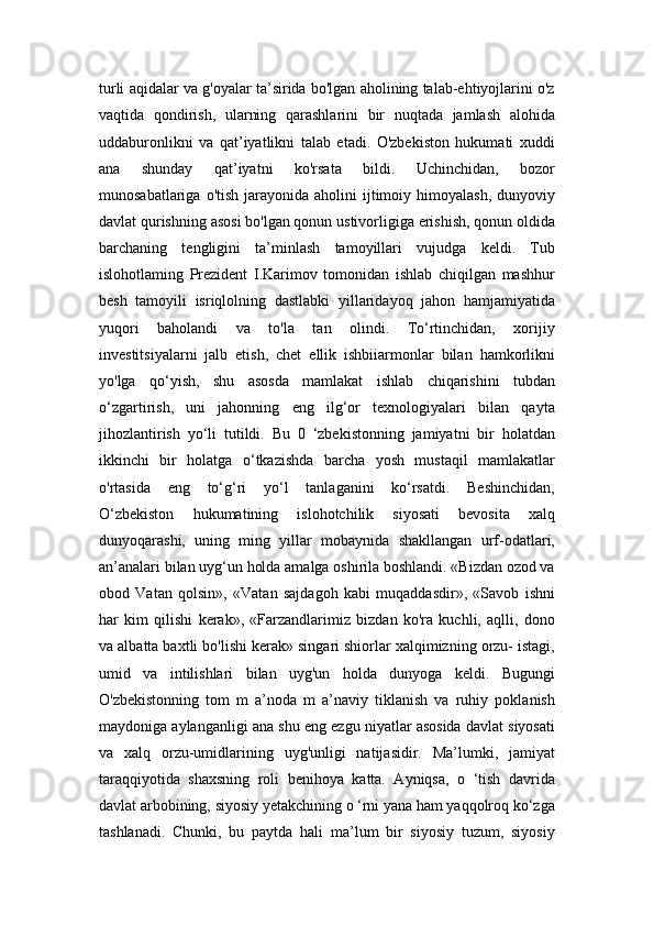 turli aqidalar va g'oyalar ta’sirida bo'lgan aholining talab-ehtiyojlarini o'z
vaqtida   qondirish,   ularning   qarashlarini   bir   nuqtada   jamlash   alohida
uddaburonlikni   va   qat’iyatlikni   talab   etadi.   O'zbekiston   hukumati   xuddi
ana   shunday   qat’iyatni   ko'rsata   bildi.   Uchinchidan,   bozor
munosabatlariga  o'tish  jarayonida  aholini   ijtimoiy  himoyalash,   dunyoviy
davlat qurishning asosi bo'lgan qonun ustivorligiga erishish, qonun oldida
barchaning   tengligini   ta’minlash   tamoyillari   vujudga   keldi.   Tub
islohotlaming   Prezident   I.Karimov   tomonidan   ishlab   chiqilgan   mashhur
besh   tamoyili   isriqlolning   dastlabki   yillaridayoq   jahon   hamjamiyatida
yuqori   baholandi   va   to'la   tan   olindi.   To‘rtinchidan,   xorijiy
investitsiyalarni   jalb   etish,   chet   ellik   ishbiiarmonlar   bilan   hamkorlikni
yo'lga   qo‘yish,   shu   asosda   mamlakat   ishlab   chiqarishini   tubdan
o‘zgartirish,   uni   jahonning   eng   ilg‘or   texnologiyalari   bilan   qayta
jihozlantirish   yo‘li   tutildi.   Bu   0   ‘zbekistonning   jamiyatni   bir   holatdan
ikkinchi   bir   holatga   o‘tkazishda   barcha   yosh   mustaqil   mamlakatlar
o'rtasida   eng   to‘g‘ri   yo‘l   tanlaganini   ko‘rsatdi.   Beshinchidan,
O‘zbekiston   hukumatining   islohotchilik   siyosati   bevosita   xalq
dunyoqarashi,   uning   ming   yillar   mobaynida   shakllangan   urf-odatlari,
an’analari bilan uyg‘un holda amalga oshirila boshlandi. «Bizdan ozod va
obod   Vatan   qolsin»,   «Vatan   sajdagoh   kabi   muqaddasdir»,   «Savob   ishni
har   kim   qilishi   kerak»,   «Farzandlarimiz   bizdan   ko'ra   kuchli,   aqlli,   dono
va albatta baxtli bo'lishi kerak» singari shiorlar xalqimizning orzu- istagi,
umid   va   intilishlari   bilan   uyg'un   holda   dunyoga   keldi.   Bugungi
O'zbekistonning   tom   m   a’noda   m   a’naviy   tiklanish   va   ruhiy   poklanish
maydoniga aylanganligi ana shu eng ezgu niyatlar asosida davlat siyosati
va   xalq   orzu-umidlarining   uyg'unligi   natijasidir.   Ma’lumki,   jamiyat
taraqqiyotida   shaxsning   roli   benihoya   katta.   Ayniqsa,   o   ‘tish   davrida
davlat arbobining, siyosiy yetakchining o ‘rni yana ham yaqqolroq ko‘zga
tashlanadi.   Chunki,   bu   paytda   hali   ma’lum   bir   siyosiy   tuzum,   siyosiy