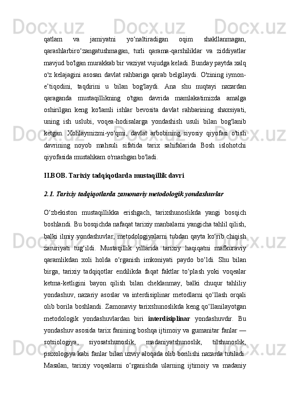 qatlam   va   jamiyatni   yo‘naltiradigan   oqim   shakllanmagan,
qarashlarbiro‘zangatushmagan,   turli   qarama-qarshiliklar   va   ziddiyatlar
mavjud bo'lgan murakkab bir vaziyat vujudga keladi.  Bunday paytda xalq
o'z   kelajagini   asosan   davlat   rahbariga   qarab   belgilaydi.   O'zining   iymon-
e’tiqodini,   taqdirini   u   bilan   bog'laydi.   Ana   shu   nuqtayi   nazardan
qaraganda   mustaqillikning   o'tgan   davrida   mamlakatimizda   amalga
oshirilgan   keng   ko'lamli   ishlar   bevosita   davlat   rahbarining   shaxsiyati,
uning   ish   uslubi,   voqea-hodisalarga   yondashish   usuli   bilan   bog'lanib
ketgan.   Xohlaymizmi-yo'qmi,   davlat   arbobining   siyosiy   qiyofasi   o'tish
davrining   noyob   mahsuli   sifatida   tarix   sahifalarida   Bosh   islohotchi
qiyofasida mustahkam o'rnashgan bo'ladi. 
II.BOB. Tarixiy tadqiqotlarda mustaqillik davri
2.1. Tarixiy tadqiqotlarda zamonaviy metodologik yondashuvlar
O‘zbekiston   mustaqillikka   erishgach,   tarixshunoslikda   yangi   bosqich
boshlandi. Bu bosqichda nafaqat tarixiy manbalarni yangicha tahlil qilish,
balki ilmiy yondashuvlar, metodologiyalarni tubdan qayta ko‘rib chiqish
zaruriyati   tug‘ildi.   Mustaqillik   yillarida   tarixiy   haqiqatni   mafkuraviy
qaramlikdan   xoli   holda   o‘rganish   imkoniyati   paydo   bo‘ldi.   Shu   bilan
birga,   tarixiy   tadqiqotlar   endilikda   faqat   faktlar   to‘plash   yoki   voqealar
ketma-ketligini   bayon   qilish   bilan   cheklanmay,   balki   chuqur   tahliliy
yondashuv,   nazariy   asoslar   va   interdisiplinar   metodlarni   qo‘llash   orqali
olib borila boshlandi.   Zamonaviy tarixshunoslikda keng qo‘llanilayotgan
metodologik   yondashuvlardan   biri   interdisiplinar   yondashuvdir.   Bu
yondashuv asosida tarix fanining boshqa ijtimoiy va gumanitar fanlar —
sotsiologiya,   siyosatshunoslik,   madaniyatshunoslik,   tilshunoslik,
psixologiya kabi fanlar bilan uzviy aloqada olib borilishi nazarda tutiladi.
Masalan,   tarixiy   voqealarni   o‘rganishda   ularning   ijtimoiy   va   madaniy