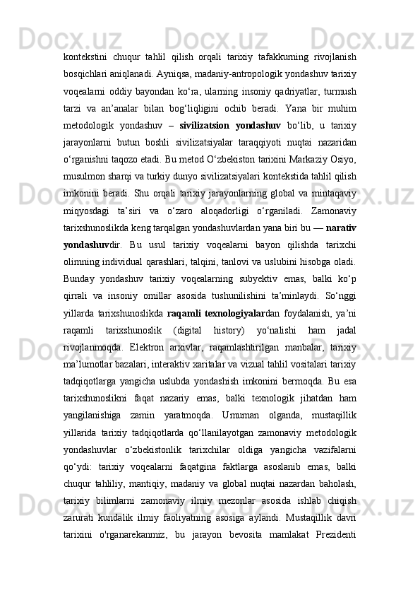 kontekstini   chuqur   tahlil   qilish   orqali   tarixiy   tafakkurning   rivojlanish
bosqichlari aniqlanadi. Ayniqsa, madaniy-antropologik yondashuv tarixiy
voqealarni   oddiy   bayondan   ko‘ra,   ularning   insoniy   qadriyatlar,   turmush
tarzi   va   an’analar   bilan   bog‘liqligini   ochib   beradi.   Yana   bir   muhim
metodologik   yondashuv   –   sivilizatsion   yondashuv   bo‘lib,   u   tarixiy
jarayonlarni   butun   boshli   sivilizatsiyalar   taraqqiyoti   nuqtai   nazaridan
o‘rganishni taqozo etadi. Bu metod O‘zbekiston tarixini Markaziy Osiyo,
musulmon sharqi va turkiy dunyo sivilizatsiyalari kontekstida tahlil qilish
imkonini   beradi.   Shu   orqali   tarixiy   jarayonlarning   global   va   mintaqaviy
miqyosdagi   ta’siri   va   o‘zaro   aloqadorligi   o‘rganiladi.   Zamonaviy
tarixshunoslikda keng tarqalgan yondashuvlardan yana biri bu —  narativ
yondashuv dir.   Bu   usul   tarixiy   voqealarni   bayon   qilishda   tarixchi
olimning individual qarashlari, talqini, tanlovi va uslubini hisobga oladi.
Bunday   yondashuv   tarixiy   voqealarning   subyektiv   emas,   balki   ko‘p
qirrali   va   insoniy   omillar   asosida   tushunilishini   ta’minlaydi.   So‘nggi
yillarda   tarixshunoslikda   raqamli   texnologiyalar dan   foydalanish,   ya’ni
raqamli   tarixshunoslik   (digital   history)   yo‘nalishi   ham   jadal
rivojlanmoqda.   Elektron   arxivlar,   raqamlashtirilgan   manbalar,   tarixiy
ma’lumotlar bazalari, interaktiv xaritalar va vizual tahlil vositalari tarixiy
tadqiqotlarga   yangicha   uslubda   yondashish   imkonini   bermoqda.   Bu   esa
tarixshunoslikni   faqat   nazariy   emas,   balki   texnologik   jihatdan   ham
yangilanishiga   zamin   yaratmoqda.   Umuman   olganda,   mustaqillik
yillarida   tarixiy   tadqiqotlarda   qo‘llanilayotgan   zamonaviy   metodologik
yondashuvlar   o‘zbekistonlik   tarixchilar   oldiga   yangicha   vazifalarni
qo‘ydi:   tarixiy   voqealarni   faqatgina   faktlarga   asoslanib   emas,   balki
chuqur   tahliliy,   mantiqiy,   madaniy   va   global   nuqtai   nazardan   baholash,
tarixiy   bilimlarni   zamonaviy   ilmiy   mezonlar   asosida   ishlab   chiqish
zarurati   kundalik   ilmiy   faoliyatning   asosiga   aylandi.   Mustaqillik   davri
tarixini   o'rganarekanmiz,   bu   jarayon   bevosita   mamlakat   Prezidenti 