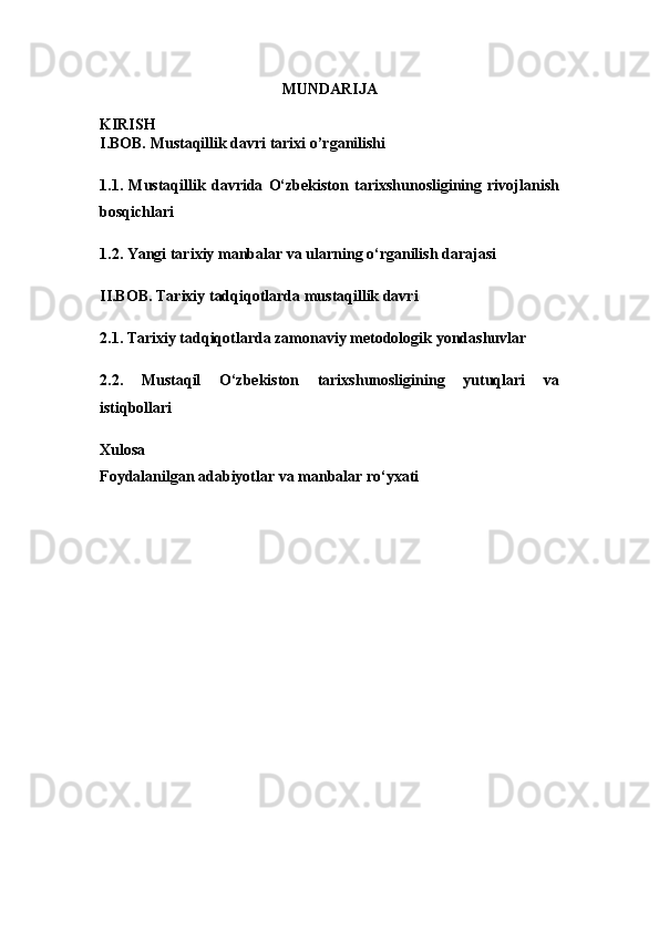 MUNDARIJA
KIRIS H
I.BOB. Mustaqillik davri tarixi o’rganilishi
1.1.   Mustaqillik   davrida   O‘zbekiston   tarixshunosligining   rivojlanish
bosqichlari
1.2.  Yangi tarixiy manbalar va ularning o‘rganilish darajasi
II.BOB. Tarixiy tadqiqotlarda mustaqillik davri
2.1. Tarixiy tadqiqotlarda zamonaviy metodologik yondashuvlar
2.2.   Mustaqil   O‘zbekiston   tarixshunosligining   yutuqlari   va
istiqbollari
Xulosa
Foydalanilgan adabiyotlar va manbalar ro‘yxati 