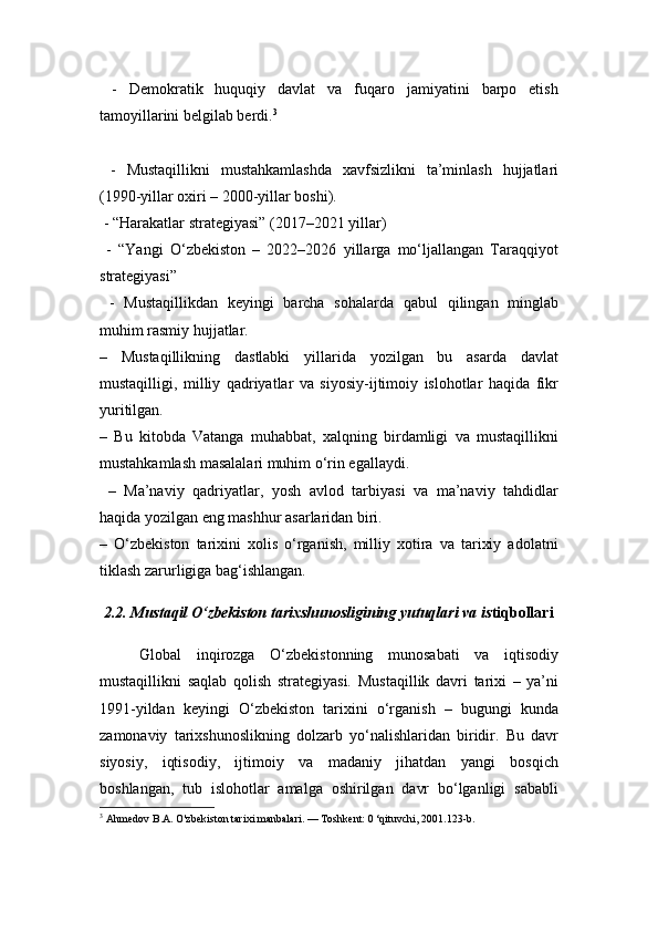   -   Demokratik   huquqiy   davlat   va   fuqaro   jamiyatini   barpo   etish
tamoyillarini belgilab berdi. 3
  -   Mustaqillikni   mustahkamlashda   xavfsizlikni   ta’minlash   hujjatlari
(1990-yillar oxiri – 2000-yillar boshi).
  -  “Harakatlar strategiyasi” (2017–2021 yillar)
  -   “Yangi   O‘zbekiston   –   2022–2026   yillarga   mo‘ljallangan   Taraqqiyot
strategiyasi”
  -   Mustaqillikdan   keyingi   barcha   sohalarda   qabul   qilingan   minglab
muhim rasmiy hujjatlar.
–   Mustaqillikning   dastlabki   yillarida   yozilgan   bu   asarda   davlat
mustaqilligi,   milliy   qadriyatlar   va   siyosiy-ijtimoiy   islohotlar   haqida   fikr
yuritilgan.
–   Bu   kitobda   Vatanga   muhabbat,   xalqning   birdamligi   va   mustaqillikni
mustahkamlash masalalari muhim o‘rin egallaydi.
  –   Ma’naviy   qadriyatlar,   yosh   avlod   tarbiyasi   va   ma’naviy   tahdidlar
haqida yozilgan eng mashhur asarlaridan biri.
–   O‘zbekiston   tarixini   xolis   o‘rganish,   milliy   xotira   va   tarixiy   adolatni
tiklash zarurligiga bag‘ishlangan.
  2.2.  Mustaqil O‘zbekiston tarixshunosligining yutuqlari va is tiqbollari
Global   inqirozga   O‘zbekistonning   munosabati   va   iqtisodiy
mustaqillikni   saqlab   qolish   strategiyasi.   Mustaqillik   davri   tarixi   –   ya’ni
1991-yildan   keyingi   O‘zbekiston   tarixini   o‘rganish   –   bugungi   kunda
zamonaviy   tarixshunoslikning   dolzarb   yo‘nalishlaridan   biridir.   Bu   davr
siyosiy,   iqtisodiy,   ijtimoiy   va   madaniy   jihatdan   yangi   bosqich
boshlangan,   tub   islohotlar   amalga   oshirilgan   davr   bo‘lganligi   sababli
3
  Ahmedov B.A. O'zbekiston tarixi manbalari. — Toshkent: 0 ‘qituvchi, 2001.123-b. 