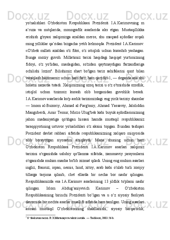 yo'nalishlari   O'zbekiston   Respublikasi   Prezidenti   I.A.Karimovning   m
a’ruza   va   nutqlarida,   monografik   asarlarida   aks   etgan.   Mustaqillikka
erishish   g'oyasi   xalqimizga   azaldan   meros,   shu   maqsad   ajdodlar   orqali
ming yilliklar qa’ridan bizgacha yetib kelmoqda. Prezident I.A.Karimov:
«O'zbek   millati   azaldan   o'z   fikri,   o'z   istiqloli   uchun   kurashib   yashagan.
Bunga   moziy   guvoh.   Millatimiz   tarixi   haqidagi   haqiqat   yurtimizning
fidoyi,   o'z   yo'lidan,   maslagidan,   so'zidan   qaytmaydigan   farzandlariga
ochilishi   lozim 4
.   Bilishimiz   shart   bo'lgan   tarix   sahifalarini   qunt   bilan
varaqlash hammamiz uchun ham farz, ham qarzdir»1, — deganda ana shu
holatni nazarda tutadi. Xalqimizning uzoq tarixi u o'z o'tmishida ozodlik,
istiqlol   uchun   tinimsiz   kurash   olib   borganidan   guvohlik   beradi.
I.A.Karimov asarlarida ko'p asrlik tariximizdagi eng yirik tarixiy shaxslar
—   lmom   al-Buxoriy,   Ahmad   al-Farg'oniy,   Ahmad   Yassaviy,   Jaloliddin
Manguberdi, Amir Temur, Mirzo Ulug'bek kabi buyuk ajdodlarimizning
jahon   madaniyatiga   qo'shgan   hissasi   hamda   mustaqil   respublikamiz
taraqqiyotining   ustuvor   yo'nalishlari   o'z   aksini   topgan.   Bundan   tashqari
Prezident   davlat   rahbari   sifatida   respublikamizning   xalqaro   miqyosida
olib   borayotgan   siyosatini   aniqlaydi.   Mana   shuning   uchun   ham
O'zbekiston   Respublikasi   Prezidenti   I.A.Karimov   asarlari   xalqimiz
tarixini   o'rganishda   uslubiy   qo'llanma   sifatida,   zamonaviy   jarayonlarni
o'rganishda muhim manba bo'lib xizmat qiladi. Uning eng muhim asarlari
ingliz,   fransuz,   ispan,   nemis,   hind,   xitoy,   arab   kabi   o'nlab   turli   xorijiy
tillarga   tarjima   qilinib,   chet   ellarda   bir   necha   bor   nashr   qilingan.
Respublikamizda   esa   l.A.Karimov   asarlarining   13   jildlik   to'plami   nashr
qilingan.   Islom   Abdug aniyevich   Karimov   –   O‘zbekistonʻ
Respublikasining   birinchi   Prezidenti   bo‘lgan   va   u   o‘z   siyosiy   faoliyati
davomida bir nechta asarlar muallifi sifatida ham tanilgan. Uning asarlari
asosan   mustaqil   O‘zbekistonning   shakllanishi,   siyosiy   barqarorlik,
4
  0 ‘zbekiston tarixi. R.X.Murtazayeva tahriri ostida. — Toshkent, 2003.56-b. 
