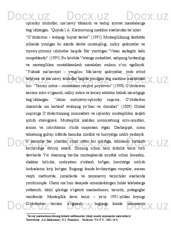 iqtisodiy   islohotlar,   ma’naviy   tiklanish   va   tashqi   siyosat   masalalariga
bag‘ishlangan.  5
Quyida I.A. Karimovning mashhur asarlaridan ba’zilari:
“O‘zbekiston   –   kelajagi   buyuk   davlat”   (1992)   Mustaqillikning   dastlabki
yillarida   yozilgan   bu   asarda   davlat   mustaqilligi,   milliy   qadriyatlar   va
siyosiy-ijtimoiy   islohotlar   haqida   fikr   yuritilgan.“Vatan   sajdagoh   kabi
muqaddasdir” (1995)   Bu kitobda Vatanga muhabbat, xalqning birdamligi
va   mustaqillikni   mustahkamlash   masalalari   muhim   o‘rin   egallaydi.
“Yuksak   ma’naviyat   –   yengilm–   Ma’naviy   qadriyatlar,   yosh   avlod
tarbiyasi va ma’naviy tahdidlar haqida yozilgan eng mashhur asarlaridan
biri. “Tarixiy xotira – mustahkam istiqbol poydevori” (1998) O‘zbekiston
tarixini xolis o‘rganish, milliy xotira va tarixiy adolatni tiklash zarurligiga
bag‘ishlangan.   “Jahon   moliyaviy-iqtisodiy   inqirozi,   O‘zbekiston
sharoitida   uni   bartaraf   etishning   yo‘llari   va   choralari”   (2009)   Global
inqirozga   O‘zbekistonning   munosabati   va   iqtisodiy   mustaqillikni   saqlab
qolish   strategiyasi.   Mustaqillik   azaldan   insoniyatning   orzu-umidlari,
armon   va   iztiroblarini   o'zida   mujassam   etgan.   Darhaqiqat,   inson
tabiatning gultoji sifatida hamisha ozodlik va hurriyatga intilib yashaydi.
U   hamisha   har   jihatdan   o'zini   erkin   his   qilishga,   tahlikasiz   turmush
kechirishga   ehtiyoj   sezadi.   Shuning   uchun   ham   kishilik   tarixi   turli
davrlarda   Yer   sharining   barcha   mintaqalarida   ozodlik   uchun   kurashni,
shaklan   turlicha,   mohiyatan   o'xshash   bo'lgan   hurriyatga   intilish
hodisalarini   ko'p   ko'rgan.   Bugungi   kunda   kechayotgan   voqealar,   asosan
vaqtli   matbuotda,   jurnallarda   va   zamonaviy   tarixchilar   asarlarida
yoritilmoqda. Ularni  ma’lum  darajada umumlashtirgan holda talabalarga
yetkazish,   tahlil   qilishga   o'rgatish   manbashunos,   tarixchi,   pedagoglar
vazifasidir.   Mustaqillik   davri   tarixi   –   ya’ni   1991-yildan   keyingi
O‘zbekiston   tarixini   o‘rganish   –   bugungi   kunda   zamonaviy
5
  Tarixiy manbashunoslikning dolzarb miHmmolari (ilmiy-amaliy anjumanlar materiallari)/ 
Tuzuvehilar: A.A.Madraimov, G.S. Fuzailova. - Toshkent: T D P U , 2001.56-b. 