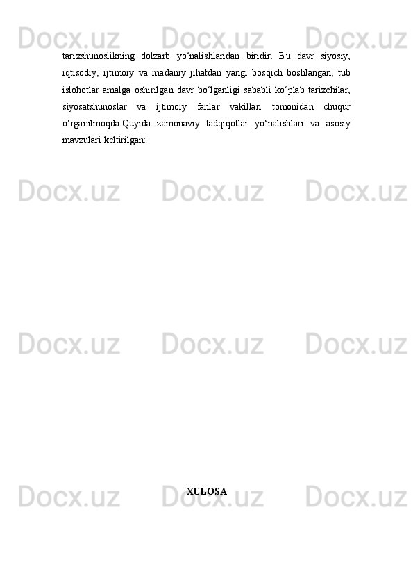 tarixshunoslikning   dolzarb   yo‘nalishlaridan   biridir.   Bu   davr   siyosiy,
iqtisodiy,   ijtimoiy   va   madaniy   jihatdan   yangi   bosqich   boshlangan,   tub
islohotlar   amalga   oshirilgan   davr   bo‘lganligi   sababli   ko‘plab   tarixchilar,
siyosatshunoslar   va   ijtimoiy   fanlar   vakillari   tomonidan   chuqur
o‘rganilmoqda.Quyida   zamonaviy   tadqiqotlar   yo‘nalishlari   va   asosiy
mavzulari keltirilgan:
XULOSA 