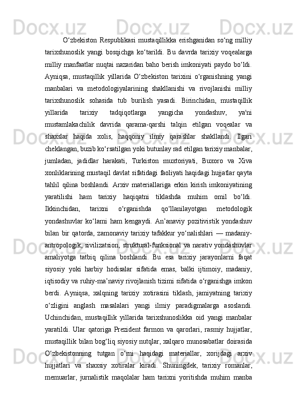 O‘zbekiston   Respublikasi   mustaqillikka   erishganidan   so‘ng   milliy
tarixshunoslik   yangi   bosqichga   ko‘tarildi.   Bu   davrda   tarixiy   voqealarga
milliy manfaatlar  nuqtai  nazaridan baho berish imkoniyati  paydo bo‘ldi.
Ayniqsa,   mustaqillik   yillarida   O‘zbekiston   tarixini   o‘rganishning   yangi
manbalari   va   metodologiyalarining   shakllanishi   va   rivojlanishi   milliy
tarixshunoslik   sohasida   tub   burilish   yasadi.   Birinchidan,   mustaqillik
yillarida   tarixiy   tadqiqotlarga   yangicha   yondashuv,   ya'ni
mustamlakachilik   davrida   qarama-qarshi   talqin   etilgan   voqealar   va
shaxslar   haqida   xolis,   haqqoniy   ilmiy   qarashlar   shakllandi.   Ilgari
cheklangan, buzib ko‘rsatilgan yoki butunlay rad etilgan tarixiy manbalar,
jumladan,   jadidlar   harakati,   Turkiston   muxtoriyati,   Buxoro   va   Xiva
xonliklarining mustaqil davlat sifatidagi faoliyati haqidagi hujjatlar qayta
tahlil   qilina   boshlandi.   Arxiv   materiallariga   erkin   kirish   imkoniyatining
yaratilishi   ham   tarixiy   haqiqatni   tiklashda   muhim   omil   bo‘ldi.
Ikkinchidan,   tarixni   o‘rganishda   qo‘llanilayotgan   metodologik
yondashuvlar   ko‘lami   ham   kengaydi.   An’anaviy   pozitivistik   yondashuv
bilan   bir   qatorda,   zamonaviy   tarixiy   tafakkur   yo‘nalishlari   —   madaniy-
antropologik, sivilizatsion,  struktural-funksional  va narativ yondashuvlar
amaliyotga   tatbiq   qilina   boshlandi.   Bu   esa   tarixiy   jarayonlarni   faqat
siyosiy   yoki   harbiy   hodisalar   sifatida   emas,   balki   ijtimoiy,   madaniy,
iqtisodiy va ruhiy-ma’naviy rivojlanish tizimi sifatida o‘rganishga imkon
berdi.   Ayniqsa,   xalqning   tarixiy   xotirasini   tiklash,   jamiyatning   tarixiy
o‘zligini   anglash   masalalari   yangi   ilmiy   paradigmalarga   asoslandi.
Uchinchidan,   mustaqillik   yillarida   tarixshunoslikka   oid   yangi   manbalar
yaratildi.   Ular   qatoriga   Prezident   farmon   va   qarorlari,   rasmiy   hujjatlar,
mustaqillik bilan bog‘liq siyosiy nutqlar, xalqaro munosabatlar doirasida
O‘zbekistonning   tutgan   o‘rni   haqidagi   materiallar,   xorijdagi   arxiv
hujjatlari   va   shaxsiy   xotiralar   kiradi.   Shuningdek,   tarixiy   romanlar,
memuarlar,   jurnalistik   maqolalar   ham   tarixni   yoritishda   muhim   manba 