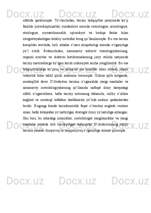 sifatida   qaralmoqda.   To‘rtinchidan,   tarixiy   tadqiqotlar   jarayonida   ko‘p
fanlilik   (interdisiplinarlik)   yondashuvi   asosida   sotsiologiya,   arxeologiya,
etnologiya,   siyosatshunoslik,   iqtisodiyot   va   boshqa   fanlar   bilan
integratsiyalashgan tahliliy metodlar keng qo‘llanilmoqda. Bu esa tarixni
kompleks   ravishda,   turli   sohalar   o‘zaro  aloqadorligi   asosida   o‘rganishga
yo‘l   ochdi.   Beshinchidan,   zamonaviy   axborot   texnologiyalarining,
raqamli   arxivlar   va   elektron   kutubxonalarning   joriy   etilishi   natijasida
tarixiy materiallarga bo‘lgan kirish imkoniyati ancha yengillashdi. Bu esa
tadqiqotchilarga   ko‘proq   va   xilma-xil   ma’lumotlar   bilan   ishlash,   ularni
tezkorlik   bilan   tahlil   qilish   imkonini   bermoqda.   Xulosa   qilib   aytganda,
mustaqillik   davri   O‘zbekiston   tarixini   o‘rganishda   yangi   manbalar   va
zamonaviy   metodologiyalarning   qo‘llanishi   nafaqat   ilmiy   darajadagi
sifatli   o‘zgarishlarni,   balki   tarixiy   xotiraning   tiklanishi,   milliy   o‘zlikni
anglash   va   mustaqil   tafakkur   shakllanishi   yo‘lida   muhim   qadamlardan
biridir.   Bugungi   kunda   tarixshunoslik   faqat   o‘tmishni   anglash   vositasi
emas, balki kelajakka yo‘naltirilgan strategik ilmiy yo‘nalishga aylangan.
Shu   bois,   bu   sohadagi   izlanishlar,   metodologik   yangilanishlar   va   yangi
manbalar   asosida   olib   borilayotgan   tadqiqotlar   O‘zbekistonning   milliy
tarixini yanada chuqurroq va haqqoniyroq o‘rganishga xizmat qilmoqda. 