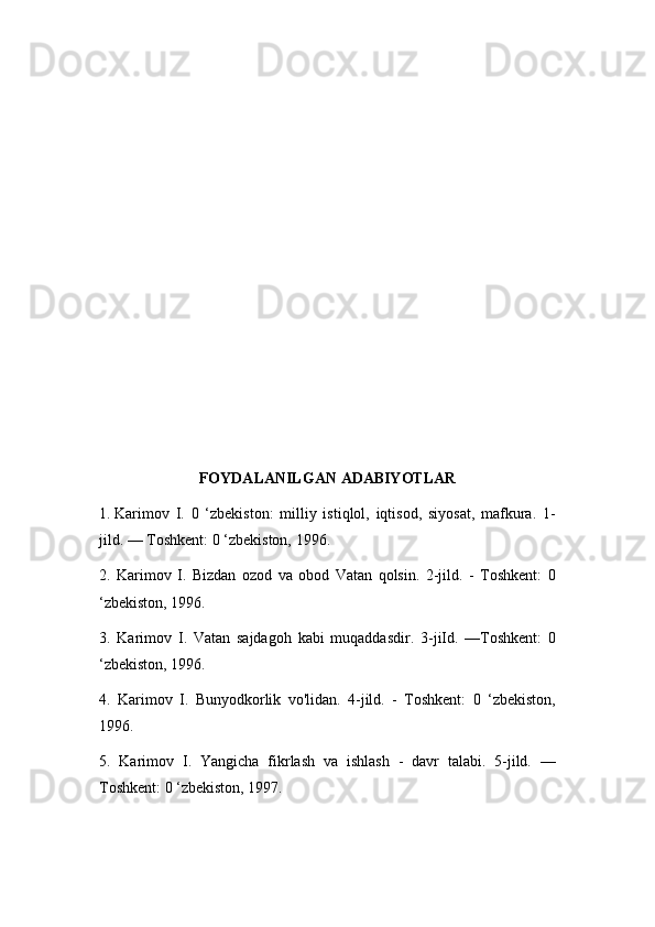 FOYDALANILGAN ADABIYOTLAR
1.  Karimov   I.   0   ‘zbekiston:   milliy   istiqlol,   iqtisod,   siyosat,   mafkura.   1-
jild. — Toshkent: 0 ‘zbekiston, 1996.
2.   Karimov   I.   Bizdan   ozod   va   obod   Vatan   qolsin.   2-jild.   -   Toshkent:   0
‘zbekiston, 1996.
3.   Karimov   I.   Vatan   sajdagoh   kabi   muqaddasdir.   3-jiId.   —Toshkent:   0
‘zbekiston, 1996.
4.   Karimov   I.   Bunyodkorlik   vo'lidan.   4-jild.   -   Toshkent:   0   ‘zbekiston,
1996.
5.   Karimov   I.   Yangicha   fikrlash   va   ishlash   -   davr   talabi.   5-jild.   —
Toshkent: 0 ‘zbekiston, 1997. 