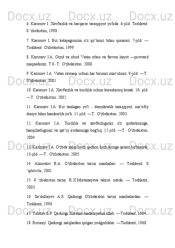 6. Karimov I. Xavfsizlik va barqaror taraqqiyot yo'lida. 6-jild. Toshkent:
0 ‘zbekiston, 1998.
7.   Karimov   I.   Biz   kelajagimizni   o'z   qo‘limiz   bilan   quramiz.   7-jild.   —
Toshkent: O'zbekiston, 1999.
8.   Karimov   I.A.   Ozod   va   obod   Vatan   erkin   va   farvon   hayot   —pirovard
maqsadimiz. T.8.-T.: O'zbekiston. 2000.
9. Karimov I.A. Vatan ravnaqi uchun har birimiz mas’ulmiz. 9-jild. —Т.:
O'zbekiston. 2001.
10. Karimov I.A. Xavfsizlik va tinchlik uchun kurashmoq kerak. 10- jild.
—Т.: O'zbekiston. 2002.
11.   Karimov   I.A.   Biz   tanlagan   yo'l   -   demokratik   taraqqiyot,   ma’rifiy
dunyo bilan hamkorlik yo'li. 11-jild. —Т.: O'zbekiston. 2003.
12.   Karimov   I.A.   Tinchlik   va   xavfsizligimiz   o'z   qudratimizga,
hamjihatligimiz   va   qat’iy   irodamizga   bog'liq.   12-jild.   —Т.:   O'zbekiston.
2004.
13. Karimov I.A. O'zbek xalqi hech qachon hech kimga qaram bo'lmaydi.
13-jild. —Т.: O'zbekiston. 2005.
14.   Ahmedov   B.A.   O'zbekiston   tarixi   manbalari.   —   Toshkent:   0
‘qituvchi, 2001.
15.   0   ‘zbekiston   tarixi.   R.X.Murtazayeva   tahriri   ostida.   —   Toshkent,
2003.
16.   Sa’dullayev   A.S.   Qadimgi   O'zbekiston   tarixi   manbalardan.   —
Toshkent, 1996.
17. Tolstov S.P. Qadimgi Xorazm madaniyatini izlab. —Toshkent, 1964.
18. Beruniy. Qadimgi xalqlardan qolgan yodgorliklar. —Toshkent, 1968. 