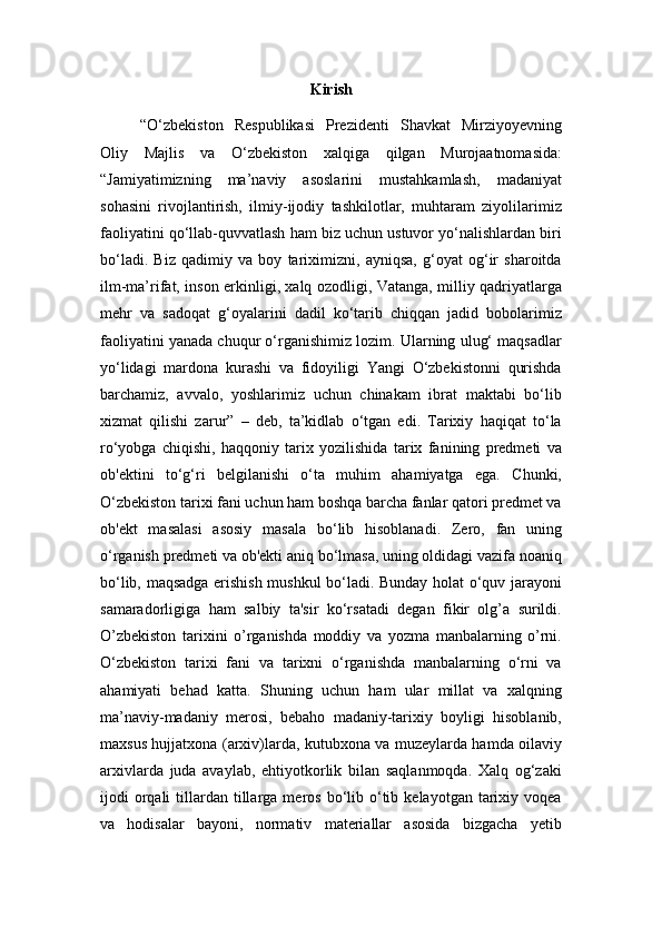 Kirish
“O‘zbekiston   Respublikasi   Prezidenti   Shavkat   Mirziyoyevning
Oliy   Majlis   va   O‘zbekiston   xalqiga   qilgan   Murojaatnomasida:
“Jamiyatimizning   ma’naviy   asoslarini   mustahkamlash,   madaniyat
sohasini   rivojlantirish,   ilmiy-ijodiy   tashkilotlar,   muhtaram   ziyolilarimiz
faoliyatini qo‘llab-quvvatlash ham biz uchun ustuvor yo‘nalishlardan biri
bo‘ladi.   Biz   qadimiy   va   boy   tariximizni,   ayniqsa,   g‘oyat   og‘ir   sharoitda
ilm-ma’rifat, inson erkinligi, xalq ozodligi, Vatanga, milliy qadriyatlarga
mehr   va   sadoqat   g‘oyalarini   dadil   ko‘tarib   chiqqan   jadid   bobolarimiz
faoliyatini yanada chuqur o‘rganishimiz lozim. Ularning ulug‘ maqsadlar
yo‘lidagi   mardona   kurashi   va   fidoyiligi   Yangi   O‘zbekistonni   qurishda
barchamiz,   avvalo,   yoshlarimiz   uchun   chinakam   ibrat   maktabi   bo‘lib
xizmat   qilishi   zarur”   –   deb,   ta’kidlab   o‘tgan   edi.   Tarixiy   haqiqat   to‘la
ro‘yobga   chiqishi,   haqqoniy   tarix   yozilishida   tarix   fanining   predmeti   va
ob'ektini   to‘g‘ri   belgilanishi   o‘ta   muhim   ahamiyatga   ega.   Chunki,
O‘zbekiston tarixi fani uchun ham boshqa barcha fanlar qatori predmet va
ob'ekt   masalasi   asosiy   masala   bo‘lib   hisoblanadi.   Zero,   fan   uning
o‘rganish predmeti va ob'ekti aniq bo‘lmasa, uning oldidagi vazifa noaniq
bo‘lib, maqsadga erishish mushkul bo‘ladi. Bunday holat o‘quv jarayoni
samaradorligiga   ham   salbiy   ta'sir   ko‘rsatadi   degan   fikir   olg’a   surildi.
O’zbekiston   tarixini   o’rganishda   moddiy   va   yozma   manbalarning   o’rni.
O‘zbekiston   tarixi   fani   va   tarixni   o‘rganishda   manbalarning   o‘rni   va
ahamiyati   behad   katta.   Shuning   uchun   ham   ular   millat   va   xalqning
ma’naviy-madaniy   merosi,   bebaho   madaniy-tarixiy   boyligi   hisoblanib,
maxsus hujjatxona (arxiv)larda, kutubxona va muzeylarda hamda oilaviy
arxivlarda   juda   avaylab,   ehtiyotkorlik   bilan   saqlanmoqda.   Xalq   og‘zaki
ijodi   orqali  tillardan  tillarga  meros  bo‘lib  o‘tib  kelayotgan   tarixiy  voqea
va   hodisalar   bayoni,   normativ   materiallar   asosida   bizgacha   yetib 