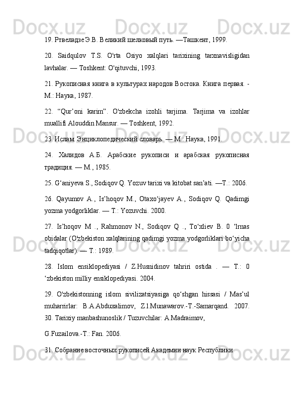 19. Ртвеладзе Э.В. Великий шелковый путь. —Ташкент, 1999.
20.   Saidqulov   T.S.   O'rta   Osiyo   xalqlari   tarixining   tarxnavisligidan
lavhalar. — Toshkent: O'qituvchi, 1993.
21. Рукописная книга в культурах народов Востока. Книга первая. -
М.: Наука, 1987.
22.   “Qur’oni   karim”.   O'zbekcha   izohli   tarjima.   Tarjima   va   izohlar
muallifi Alouddin Mansur. — Toshkent, 1992.
23. Ислам. Энциклопедический словарь. — М.: Наука, 1991.
24.   Халидов   А.Б.   Арабские   рукописи   и   арабская   рукописная
традиция. — М., 1985.
25. G‘aniyeva S., Sodiqov Q. Yozuv tarixi va kitobat san’ati. —Т.: 2006.
26.   Qayumov   A.,   Is’hoqov   М.,   Otaxo‘jayev   A.,   Sodiqov   Q.   Qadimgi
yozma yodgorliklar. — Т.: Yozuvchi. 2000.
27.   Is’hoqov   М   .,   Rahmonov   N.,   Sodiqov   Q   .,   To‘xliev   B.   0   ‘lrnas
obidalar (O'zbekiston xalqlarining qadimgi yozma yodgorliklari bo‘yicha
tadqiqotlar). — Т.: 1989.
28.   Islom   ensiklopediyasi   /   Z.Husnidinov   tahriri   ostida   .   —   Т.:   0
‘zbekiston milliy ensiklopediyasi. 2004.
29.   O'zbekistonning   islom   sivilizatsiyasiga   qo‘shgan   hissasi   /   Mas’ul
muharrirlar:   B.A.Abduxalimov,   Z.l.Munawarov.-T.-Samarqand.   2007.
30. Tarixiy manbashunoslik / Tuzuvchilar: A.Madraimov,
G.Fuzailova.-Т.: Fan. 2006.
31. Собрание восточных рукописей Академии наук Республики 