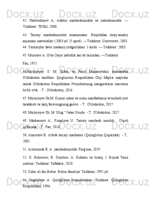 42.   Habibullayev   A.   Adabiy   manbashunoslik   va   matnshunoslik.   —
Toshkent: TDShI, 2000.
43.   Tarixiy   manbashunoslik   muammolari.   Respublika   ilmiy-amaliy
anjumani materiallari (2003-yil 25 aprel). —Toshkent: Universitet, 2003.
44. Temuriylar davri madaniy yodgorliklari. 1-kitob. — Toshkent: 2003. 
45. Murodov A. O'rta Osiyo xattotlik san’ati tarixidan. —Toshkent:
Fan, 1971.
46. Mirziyoyev   S.   M.   Erkin   va   Farid   Muxametshin   demokratik
O'zbekiston   tarafdori.   Qirg'iziston   Respublikasi   Oliy   Majlisi   majlislar
zalida   O'zbekiston   Respublikasi   Prezidentining   inauguratsiya   marosimi
bo'lib o'tdi. - T.: O'zbekiston, 2016.
47.  Mirziyoyev Sh.M. Konun ustasi va inson manfaatlarini ta'mirlash yurt
tarakkieti va xalq farovongining garovi. - T.: O'zbekiston, 2017.
48.  Mirziyoyev Sh. M. Ulug ' Vatan Urushi. - T.: O'zbekiston, 2017.
4 9 .   Madraimov   A.,   Fuzailova   U.   Tarixiy   manbash   unoslik   .   O'qish
qo'llanma. - T.: Fan, 2010. 
5 0 . Axmedov B. o'zbek tarixiy manbalari (Qozog'iston Qopsizdik). - T.,
2001.
51 . Arslonzoda R. A. manbashunoslik. Farg'ona, 2019 .
52 .   G.   Boboerov,   B.   Goyibov,   A.   Kubatin   va   boshq.   I.   Buyuk   Tarix
instituti. Toshkent: Tafakkur, 2020. 
53 . Zohir Al-din Bobur. Bobur-familiya. Toshkent, 1992 yil.
54 .   Sagdullaev   A.   Qozog'iston   Respublikalari.   Toshkent:   Qozog'iston
Respublikasi, 1996.  
