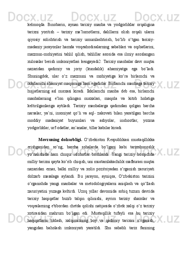 kelmoqda.   Binobarin,   aynan   tarixiy   manba   va   yodgorliklar   orqaligina
tarixni   yoritish   –   tarixiy   ma’lumotlarni,   dalillarni   olish   orqali   ularni
qiyosiy   solishtirish   va   tarixiy   umumlashtirish,   bo‘lib   o‘tgan   tarixiy-
madaniy   jarayonlar   hamda   voqeahodisalarning   sabablari   va   oqibatlarini,
mazmun-mohiyatini   tahlil   qilish,   tahlillar   asosida   esa   ilmiy   asoslangan
xulosalar berish imkoniyatlari kengayadi2. Tarixiy manbalar davr nuqtai
nazaridan   qadimiy   va   joriy   (kundalik)   ahamiyatga   ega   bo‘ladi.
Shuningdek,   ular   o‘z   mazmuni   va   mohiyatiga   ko‘ra   birlamchi   va
ikkilamchi ahamiyat maqomiga ham egadirlar. Birlamchi manbaga tarixiy
hujjatlarning   asl   nusxasi   kiradi.   Ikkilamchi   manba   deb   esa,   birlamchi
manbalarning   e’lon   qilingan   nusxalari,   maqola   va   kitob   holatiga
keltirilganlariga   aytiladi.   Tarixiy   manbalarga   qadimdan   qolgan   barcha
narsalar,   ya’ni,   insoniyat   qo‘li   va   aql-   zakovati   bilan   yaratilgan   barcha
moddiy   madaniyat   buyumlari   va   ashyolar,   inshootlar,   yozma
yodgorliklar, urf-odatlar, an’analar, tillar kabilar kiradi. 
Mavzuning   dolzarbligi.   O‘zbekiston   Respublikasi   mustaqillikka
erishganidan   so‘ng,   barcha   sohalarda   bo‘lgani   kabi   tarixshunoslik
yo‘nalishida   ham   chuqur   islohotlar   boshlandi.   Yangi   tarixiy   bosqichda
milliy tarixni qayta ko‘rib chiqish, uni mustamlakachilik mafkurasi nuqtai
nazaridan   emas,   balki   milliy   va   xolis   pozitsiyadan   o‘rganish   zaruriyati
dolzarb   masalaga   aylandi.   Bu   jarayon,   ayniqsa,   O‘zbekiston   tarixini
o‘rganishda   yangi   manbalar   va   metodologiyalarni   aniqlash   va   qo‘llash
zaruriyatini   yuzaga   keltirdi.   Uzoq   yillar   davomida   sobiq   tuzum   davrida
tarixiy   haqiqatlar   buzib   talqin   qilinishi,   ayrim   tarixiy   shaxslar   va
voqealarning e'tibordan chetda qolishi  natijasida o‘zbek xalqi o‘z tarixiy
xotirasidan   mahrum   bo‘lgan   edi.   Mustaqillik   tufayli   esa   bu   tarixiy
haqiqatlarni   tiklash,   xalqimizning   boy   va   qadimiy   tarixini   o‘rganish,
yangidan   baholash   imkoniyati   yaratildi.   Shu   sababli   tarix   fanining 