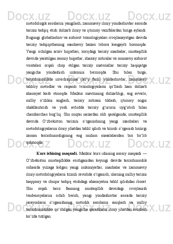 metodologik asoslarini yangilash, zamonaviy ilmiy yondashuvlar asosida
tarixni tadqiq etish dolzarb ilmiy va ijtimoiy vazifalardan biriga aylandi.
Bugungi  globallashuv va axborot texnologiyalari  rivojlanayotgan davrda
tarixiy   tadqiqotlarning   manbaviy   bazasi   tobora   kengayib   bormoqda.
Yangi   ochilgan   arxiv   hujjatlari,   xorijdagi   tarixiy   manbalar,   mustaqillik
davrida yaratilgan rasmiy hujjatlar, shaxsiy xotiralar va ommaviy axborot
vositalari   orqali   chop   etilgan   tarixiy   materiallar   tarixiy   haqiqatga
yangicha   yondashish   imkonini   bermoqda.   Shu   bilan   birga,
tarixshunoslikda   interdisiplinar   (ko‘p   fanli)   yondashuvlar,   zamonaviy
tahliliy   metodlar   va   raqamli   texnologiyalarni   qo‘llash   ham   dolzarb
ahamiyat   kasb   etmoqda.   Mazkur   mavzuning   dolzarbligi,   eng   avvalo,
milliy   o‘zlikni   anglash,   tarixiy   xotirani   tiklash,   ijtimoiy   ongni
shakllantirish   va   yosh   avlodda   tarixiy   g‘ururni   uyg‘otish   bilan
chambarchas   bog‘liq.   Shu   nuqtai   nazardan   olib   qaralganda,   mustaqillik
davrida   O‘zbekiston   tarixini   o‘rganishning   yangi   manbalari   va
metodologiyalarini ilmiy jihatdan tahlil qilish va tizimli o‘rganish hozirgi
zamon   tarixshunosligining   eng   muhim   masalalaridan   biri   bo‘lib
qolmoqda.
Kurs ishining maqsadi.   Mazkur  kurs ishining asosiy  maqsadi  —
O‘zbekiston   mustaqillikka   erishganidan   keyingi   davrda   tarixshunoslik
sohasida   yuzaga   kelgan   yangi   imkoniyatlar,   manbalar   va   zamonaviy
ilmiy metodologiyalarni tizimli ravishda o‘rganish, ularning milliy tarixni
haqqoniy   va   chuqur   tadqiq   etishdagi   ahamiyatini   tahlil   qilishdan   iborat.
Shu   orqali   tarix   fanining   mustaqillik   davridagi   rivojlanish
tendensiyalarini   ochib   berish,   yangi   yondashuvlar   asosida   tarixiy
jarayonlarni   o‘rganishning   metodik   asoslarini   aniqlash   va   milliy
tarixshunoslikka  qo‘shilgan yangicha  qarashlarni  ilmiy jihatdan  asoslash
ko‘zda tutilgan. 
