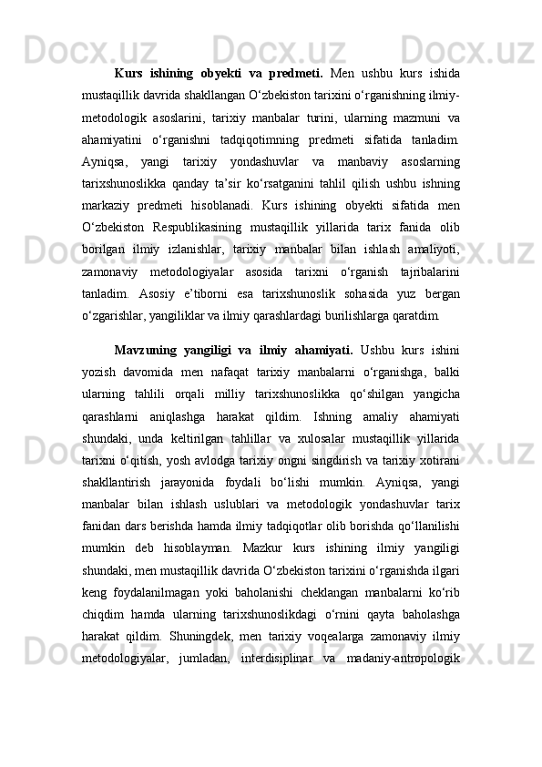 Kurs   ishining   obyekti   va   predmeti.   Men   ushbu   kurs   ishida
mustaqillik davrida shakllangan O‘zbekiston tarixini o‘rganishning ilmiy-
metodologik   asoslarini,   tarixiy   manbalar   turini,   ularning   mazmuni   va
ahamiyatini   o‘rganishni   tadqiqotimning   predmeti   sifatida   tanladim.
Ayniqsa,   yangi   tarixiy   yondashuvlar   va   manbaviy   asoslarning
tarixshunoslikka   qanday   ta’sir   ko‘rsatganini   tahlil   qilish   ushbu   ishning
markaziy   predmeti   hisoblanadi.   Kurs   ishining   obyekti   sifatida   men
O‘zbekiston   Respublikasining   mustaqillik   yillarida   tarix   fanida   olib
borilgan   ilmiy   izlanishlar,   tarixiy   manbalar   bilan   ishlash   amaliyoti,
zamonaviy   metodologiyalar   asosida   tarixni   o‘rganish   tajribalarini
tanladim.   Asosiy   e’tiborni   esa   tarixshunoslik   sohasida   yuz   bergan
o‘zgarishlar, yangiliklar va ilmiy qarashlardagi burilishlarga qaratdim.
Mavzuning   yangiligi   va   ilmiy   ahamiyati.   Ushbu   kurs   ishini
yozish   davomida   men   nafaqat   tarixiy   manbalarni   o‘rganishga,   balki
ularning   tahlili   orqali   milliy   tarixshunoslikka   qo‘shilgan   yangicha
qarashlarni   aniqlashga   harakat   qildim.   Ishning   amaliy   ahamiyati
shundaki,   unda   keltirilgan   tahlillar   va   xulosalar   mustaqillik   yillarida
tarixni   o‘qitish,  yosh  avlodga  tarixiy  ongni  singdirish  va  tarixiy  xotirani
shakllantirish   jarayonida   foydali   bo‘lishi   mumkin.   Ayniqsa,   yangi
manbalar   bilan   ishlash   uslublari   va   metodologik   yondashuvlar   tarix
fanidan dars berishda hamda ilmiy tadqiqotlar olib borishda qo‘llanilishi
mumkin   deb   hisoblayman.   Mazkur   kurs   ishining   ilmiy   yangiligi
shundaki, men mustaqillik davrida O‘zbekiston tarixini o‘rganishda ilgari
keng   foydalanilmagan   yoki   baholanishi   cheklangan   manbalarni   ko‘rib
chiqdim   hamda   ularning   tarixshunoslikdagi   o‘rnini   qayta   baholashga
harakat   qildim.   Shuningdek,   men   tarixiy   voqealarga   zamonaviy   ilmiy
metodologiyalar,   jumladan,   interdisiplinar   va   madaniy-antropologik 