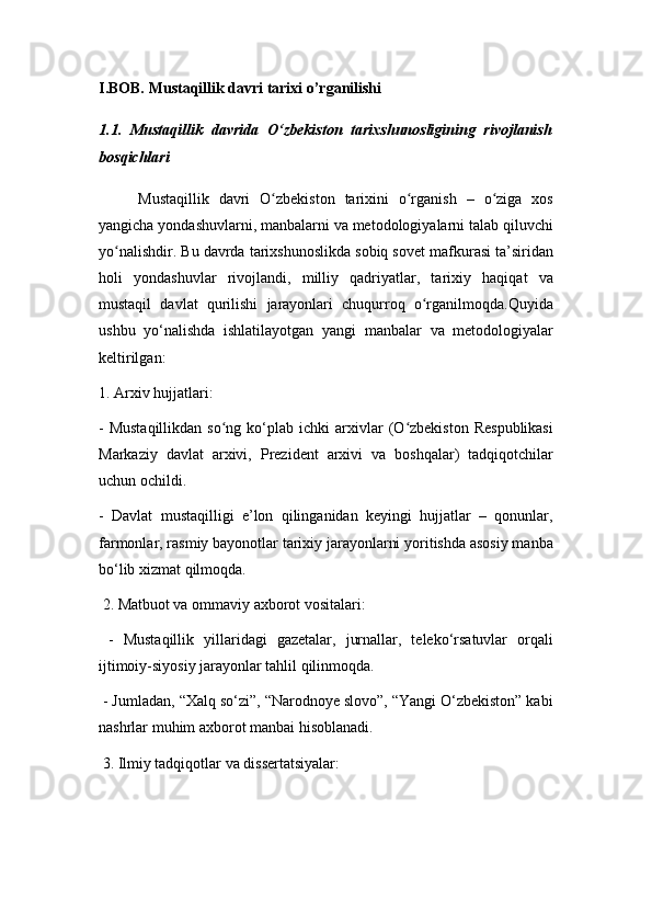 I.BOB. Mustaqillik davri tarixi o’rganilishi
1.1.   Mustaqillik   davrida   O‘zbekiston   tarixshunosligining   rivojlanish
bosqichlari
Mustaqillik   davri   O zbekiston   tarixini   o rganish   –   o ziga   xosʻ ʻ ʻ
yangicha yondashuvlarni, manbalarni va metodologiyalarni talab qiluvchi
yo nalishdir. Bu davrda tarixshunoslikda sobiq sovet mafkurasi ta’siridan	
ʻ
holi   yondashuvlar   rivojlandi,   milliy   qadriyatlar,   tarixiy   haqiqat   va
mustaqil   davlat   qurilishi   jarayonlari   chuqurroq   o rganilmoqda.Quyida	
ʻ
ushbu   yo‘nalishda   ishlatilayotgan   yangi   manbalar   va   metodologiyalar
keltirilgan:
1. Arxiv hujjatlari:
-  Mustaqillikdan  so ng  ko‘plab  ichki  arxivlar  (O zbekiston  Respublikasi	
ʻ ʻ
Markaziy   davlat   arxivi,   Prezident   arxivi   va   boshqalar)   tadqiqotchilar
uchun ochildi.
-   Davlat   mustaqilligi   e’lon   qilinganidan   keyingi   hujjatlar   –   qonunlar,
farmonlar, rasmiy bayonotlar tarixiy jarayonlarni yoritishda asosiy manba
bo‘lib xizmat qilmoqda.
 2. Matbuot va ommaviy axborot vositalari:
  -   Mustaqillik   yillaridagi   gazetalar,   jurnallar,   teleko‘rsatuvlar   orqali
ijtimoiy-siyosiy jarayonlar tahlil qilinmoqda.
 - Jumladan, “Xalq so‘zi”, “Narodnoye slovo”, “Yangi O‘zbekiston” kabi
nashrlar muhim axborot manbai hisoblanadi.
 3. Ilmiy tadqiqotlar va dissertatsiyalar: 