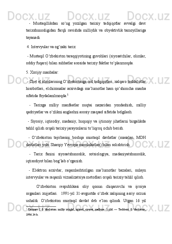 -   Mustaqillikdan   so ng   yozilgan   tarixiy   tadqiqotlar   avvalgi   davrʻ
tarixshunosligidan   farqli   ravishda   milliylik   va   obyektivlik   tamoyillariga
tayanadi.
4.  Intervyular va og‘zaki tarix:
  - Mustaqil O zbekiston taraqqiyotining guvohlari (siyosatchilar, olimlar,	
ʻ
oddiy fuqaro) bilan suhbatlar asosida tarixiy faktlar to‘planmoqda.
5. Xorijiy manbalar:
 - Chet el olimlarining O zbekistonga oid tadqiqotlari, xalqaro tashkilotlar	
ʻ
hisobotlari,  elchixonalar   arxividagi  ma’lumotlar  ham   qo‘shimcha   manba
sifatida foydalanilmoqda. 1
  -   Tarixga   milliy   manfaatlar   nuqtai   nazaridan   yondashish,   milliy
qadriyatlar va o‘zlikni anglashni asosiy maqsad sifatida belgilash.
  -   Siyosiy,   iqtisodiy,   madaniy,   huquqiy   va   ijtimoiy   jihatlarni   birgalikda
tahlil qilish orqali tarixiy jarayonlarni to‘liqroq ochib berish.
  -   O zbekiston   tajribasini   boshqa   mustaqil   davlatlar   (masalan,   MDH	
ʻ
davlatlari yoki Sharqiy Yevropa mamlakatlari) bilan solishtirish.
  -   Tarix   fanini   siyosatshunoslik,   sotsiologiya,   madaniyatshunoslik,
iqtisodiyot bilan bog‘lab o‘rganish.
  -   Elektron   arxivlar,   raqamlashtirilgan   ma’lumotlar   bazalari,   onlayn
intervyular va raqamli vizualizatsiya metodlari orqali tarixiy tahlil qilish.
O‘zbekiston   respublikasi   oliy   qonun   chiqaruvchi   va   ijroiya
organlari   xujjatlari.     1991-yil   31-avgustda   o‘zbek   xalqining   asriy   orzusi
ushaldi.   O‘zbekiston   mustaqil   davlat   deb   e’lon   qilindi.   Utgan   16   yil
1
  Karimov I. 0 ‘zbekiston: milliy istiqlol, iqtisod, siyosat, mafkura.  1-jild. — Toshkent:  0 ‘zbekiston,
1996.34-b.