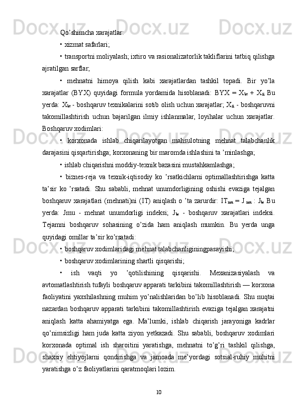 Qo’shimcha xarajatlar: 
• xizmat safarlari; 
• transportni moliyalash; ixtiro va rasionalizatorlik takliflarini tatbiq qilishga
ajratilgan sarflar; 
•   mehnatni   himoya   qilish   kabi   xarajatlardan   tashkil   topadi.   Bir   yo’la
xarajatlar   (BYX)   quyidagi   formula   yordamida   hisoblanadi:   BYX   =   X
bt   +   X
ii   Bu
yerda: X
bt   - boshqaruv texnikalarini sotib olish uchun xarajatlar; X
ii   - boshqaruvni
takomillashtirish   uchun   bajarilgan   ilmiy   ishlanmalar,   loyihalar   uchun   xarajatlar.
Boshqaruv xodimlari: 
•   korxonada   ishlab   chiqarilayotgan   mahsulotning   mehnat   talabchanlik
darajasini qisqartirishga; korxonaning bir maromda ishlashini ta ’minlashga; 
• ishlab chiqarishni moddiy-texnik bazasini mustahkamlashga; 
•   biznes-reja   va   texnik-iqtisodiy   ko   ’rsatkichlarni   optimallashtirishga   katta
ta’sir   ko   ’rsatadi.   Shu   sababli,   mehnat   unumdorligining   oshishi   evaziga   tejalgan
boshqaruv  xarajatlari   (mehnati)ni  (IT)  aniqlash  o  ’ta  zarurdir:  IT
mu   =  J
  mu   :   J
bs   Bu
yerda:   Jmu   -   mehnat   unumdorligi   indeksi;   J
bs   -   boshqaruv   xarajatlari   indeksi.
Tejamni   boshqaruv   sohasining   o’zida   ham   aniqlash   mumkin.   Bu   yerda   unga
quyidagi omillar ta’sir ko’rsatadi: 
• boshqaruv xodimlaridagi mehnat talabchanliginingpasayishi; 
• boshqaruv xodimlarining shartli qisqarishi; 
•   ish   vaqti   yo   ’qotilishining   qisqarishi.   Mexanizasiyalash   va
avtomatlashtirish tufayli boshqaruv apparati tarkibini takomillashtirish — korxona
faoliyatini   yaxshilashning   muhim   yo’nalishlaridan   bo’lib   hisoblanadi.   Shu   nuqtai
nazardan   boshqaruv   apparati   tarkibini   takomillashtirish   evaziga   tejalgan   xarajatni
aniqlash   katta   ahamiyatga   ega.   Ma’lumki,   ishlab   chiqarish   jarayoniga   kadrlar
qo’nimsizligi   ham   juda   katta   ziyon   yetkazadi.   Shu   sababli,   boshqaruv   xodimlari
korxonada   optimal   ish   sharoitini   yaratishga,   mehnatni   to’g’ri   tashkil   qilishga,
shaxsiy   ehtiyojlarni   qondirishga   va   jamoada   me’yordagi   sotsial-ruhiy   muhitni
yaratishga o’z faoliyatlarini qaratmoqlari lozim.
10 