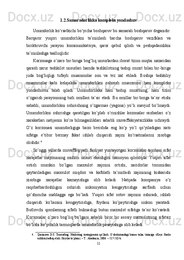 1.2.Samaradorlikka kompleks yondashuv
Unumdorlik ko’rsatkichi bo’yicha boshqaruv bu samarali boshqaruv deganidir.
Barqaror   yuqori   unumdorlikni   ta’minlash   barcha   boshqaruv   vazifalari   va
biriktiruvchi   jarayon   kommunikatsiya,   qaror   qabul   qilish   va   peshqadamlikni
ta’minlashga taalluqlidir.
Korxonaga o’zaro bir-biriga bog’liq unsurlardan iborat tizim nuqtai nazaridan
qarash   zarur   tashkilot   unsurlari   hamda   tashkilotning   tashqi   muxit   bilan   bir-biriga
juda   bog’liqligi   tufayli   muammolar   oon   va   tez   xal   etiladi.   Boshqa   tashkiliy
muammolar   kabi   kelajakda   unumdorlikni   oshirish   muammosi   ham   kompleks
yondashuvni   talab   qiladi.   Unumdorlikka   ham   tashqi   muxitning,   ham   tizim
o’zgarish  jarayonining turli  omillari  ta’sir  etadi. Bu omillar  bir-biriga ta’sir  etishi
sababli,   unumdorlikni   oshirishning   o’zgarmas   (yagona)   yo’li   mavjud   bo’lmaydi.
Unumdorlikni   oshirishga   qaratilgan   ko’plab   o’rinishlar   koxonalar   raxbarlari   o’z
xarakatlari   natijasini   ko’ra   bilmaganliklari   sababli   muvaffakiyatsizlikka   uchraydi.
O’z   korxonasi   unumdorligiga   baxo   berishda   eng   ko’p   yo’l   qo’yiladigan   xato
sifatga   e’tibor   bermay   fakat   ishlab   chiqarish   xajmi   ko’rsatmalarini   xisobga
olishdir. 4
So’nggi  yillarda muvaffaqiyatli  faoliyat yuritayotgan korxonalar tajribasi  sifat
xarajatlar   majmuining   muhim   unsuri   ekanligini   namoyon   qilmoqda.   Yuqori   sifat
sotish   mumkin   bo’lgan   maxsulot   xajmini   ortishi,   xaridorlar   tomonidan
qaytariladigan   maxsulot   miqdori   va   kafolatli   ta’mirlash   xajmining   kiskarishi
xisobiga   xarajatlar   kamayishiga   olib   keladi.   Natijada   kompaniya   o’z
raqobatbardoshligini   oshirish   imkoniyatini   kengaytirishga   sarflash   uchun
qo’shimcha   mablagga   ega   bo’ladi.   Yuqori   sifat   sotuv   xajmini   oshiradi,   ishlab
chiqarish   ko’lamini   kengaytirishga,   foydani   ko’paytirishga   imkon   yaratadi.
Butlovchi   qismlarning   sifatli   bulmasligi   butun   maxsulot   sifatiga   ta’sir   ko’rsatadi.
Korxonalar   o’zaro   bog’liq   bo’lgani   sababli   biror   bir   asosiy   maxsulotning   sifatsiz
bo’lishi ko’pchilik tarmoqlarda unumdorlik pasayishiga olib keladi. 
________________________________
4. Qosimova   D.S.   Tezroofing.   Mark е ting   strat е giyasini   qo`llash.   O`zb е kistondagi   bizn е s   talim   tizimiga   «K е ys   Stadi»
uslubini tadbiq etish. K е yslar to`plami. – T.: Akademia, 2006. – 517-532-b. 
11 