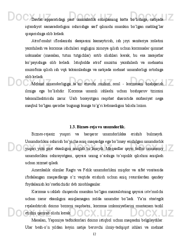 Davlat   apparatidagi   past   unumdorlik   soliqlarning   katta   bo’lishiga,   natijada
iqtsodiyot   samaradorligini   oshirishga   sarf   qilinishi   mumkin   bo’lgan   mablag’lar
qisqarishiga olib keladi.
Atrof-muhit   ifloslanishi   darajasini   kamaytirish,   ish   joyi   sanitariya   xolatini
yaxshilash va korxona ishchilari sogligini ximoya qilish uchun korxonalar qimmat
uskunalar   (masalan,   tutun   tutgichlar)   sotib   olishlari   kerak,   bu   esa   xarajatlar
ko’payishiga   olib   keladi.   Istiqbolda   atrof   muxitni   yaxshilash   va   mehnatni
muxofoza   qilish   ish   vqti   taksimlashiga   va   natijada   mehnat   unumdorligi   ortishiga
olib keladi.
Mehnat   unumdorligiga   ta’sir   etuvchi   muhim   omil   -   korxonani   boshqarish
ilmiga   ega   bo’lishdir.   Korxona   unumli   ishlashi   uchun   boshqaruv   tizimini
takomillashtirishi   zarur.   Usib   borayotgan   raqobat   sharoitida   raxbariyat   nega
maqbul bo’lgan qarorlar bugungi kunga to’g’ri kelmasligini bilishi lozim.
1.3. Biznes-reja va unumdorlik.
Biznes-rejasiz   yuqori   va   barqaror   unumdorlikka   erishib   bulmaydi.
Unumdorlikni oshirish bo’yicha aniq maqsadga ega bo’lmay erishilgan unumdorlik
yuqori   yoki   past   ekanligini   aniqlab   bo’lmaydi.   Maqsadlar   qaysi   tadbir   umummiy
unumdorlikni   oshirayotgani,   qaysisi   uning   o’sishiga   to’sqinlik   qilishini   aniqlash
uchun xizmat qiladi.
Amerikalik   olimlar   Ragts   va   Felik   unumdorlikni   miqdor   va   sifat   vositasida
ifodalangan   maqsadlarga   o’z   vaqtida   erishish   uchun   aniq   resurslardan   qanday
foydalanish ko’rsatkichidir deb xisoblaganlar.
Korxona u ishlab chiqarishi mumkin bo’lgan maxsulotning qaysisi iste’molchi
uchun   zarur   ekanligini   aniqlamagan   xolda   unumdor   bo’ladi.   Ya’ni   strategik
rejalashtirish   doimo   bozorni   raqobatni,   korxona   imkoniyatlarini   muntazam   taxlil
etishni qamrab olishi kerak.
Masalan, Yaponiya tadbirkorlari doimo istiqbol uchun maqsadni belgilaydilar.
Ular   besh-o’n   yildan   keyin   natija   beruvchi   ilmiy-tadqiqot   ishlari   va   mehnat
12 