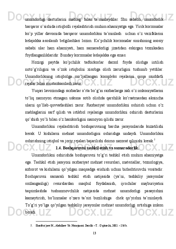 unumdorligi   dasturlarini   mablag’   bilan   ta’minlaydilar.   Shu   sababli,   unumdorlik
barqaror o’sishida istiqbolli rejalashtirish muhim ahamiyatga ega. Yirik korxonalar
ko’p   yillar   davomida   barqaror   unumdorlikni   ta’minlash     uchun   o’z   vazifalarini
kelajakka   asoslanib   belgilashlari   lozim.   Ko’pchilik   korxonalar   sinishining   asosiy
sababi   ular   ham   ahamiyati,   ham   samaradorligi   jixatidan   eskirgan   texnikadan
foydlanganliklaridir. Bunday korxonalar kelajakka ega emas. 
Hozirgi   paytda   ko’pchilik   tadbirkorlar   darxol   foyda   olishga   intilish
noto’g’riligini   va   o’zok   istiqbolni   xisobga   olish   zarurligini   tushunib   yetdilar.
Unumdorlikning   istiqbolga   mo’ljallangan   kompleks   rejalarini   qisqa   muddatli
rejalar bilan mustaxkamlash zarur.
Yuqori lavozimdagi raxbarlar o’rta bo’g’in raxbarlarga xali o’z imkoniyatlarini
to’liq   namoyon   etmagan   uskuna   sotib   olishda   qarshilik   ko’rsatmasdan   aksincha
ularni   qo’llab-quvvatlashlari   zarur.   Raxbariyat   unumdorlikni   oshirish   uchun   o’z
mablaglarini   sarf   qilish   va   istikbol   rejalariga   unumdorlikni   oshirish   dasturlarini
qo’shish yo’li bilan o’z hamkorligini namoyon qilishi zarur.
Unumdorlikni   rejalashtirish   boshqaruvning   barcha   jarayonlarida   kuzatilishi
kerak.   U   kishilarni   mehnat   unumdorligini   oshirishga   undaydi.   Unumdorlikni
oshirishning istiqbol va joriy rejalari bajarilishi doimo nazorat qilinishi kerak. 5
1.4. Boshqaruvni tashkil etish va samaradorlik.
Unumdorlikni   oshirishda   boshqaruvni   to’g’ri   tashkil   etish   muhim   ahamiyatga
ega.   Tashkil   etish   jarayoni   raxbariyat   mehnat   resurslari,   materiallar,   texnologiya,
axborot va kishilarni qo’yilgan maqsadga erishish uchun birlashtiruvchi vositadir.
Boshqaruvni   samarali   tashkil   etish   natijasida   (ya’ni,   tashkiliy   jarayonlar
sozlanganligi)   resurslardan   maqbul   foydalanish,   ijrochilar   majburiyatini
taqsimlashda   tushunmovchilik   natijasida   mehnat   unumdorligi   pasayishini
kamaytirish,   bo’linmalar   o’zaro   ta’siri   buzilishiga     chek   qo’yishni   ta’minlaydi.
To’g’ri yo’lga qo’yilgan tashkiliy jarayonlar mehnat unumdorligi ortishiga imkon
beradi.
____________________
5. Sharifxo`ja е v M., Abdulla е v Yo. M е n е jm е nt. Darslik – T.: O`qituvchi, 2002. – 256 b.
13 