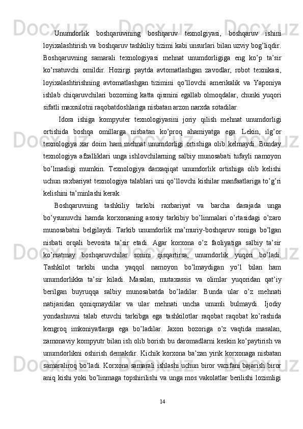 Unumdorlik   boshqaruvining   boshqaruv   texnolgiyasi,   boshqaruv   ishini
loyixalashtirish va boshqaruv tashkiliy tizimi kabi unsurlari bilan uzviy bog’liqdir.
Boshqaruvning   samarali   texnologiyasi   mehnat   unumdorligiga   eng   ko’p   ta’sir
ko’rsatuvchi   omildir.   Hozirgi   paytda   avtomatlashgan   zavodlar,   robot   texnikasi,
loyixalashtirishning   avtomatlashgan   tizimini   qo’llovchi   amerikalik   va   Yaponiya
ishlab   chiqaruvchilari   bozorning   katta   qismini   egallab   olmoqdalar,   chunki   yuqori
sifatli maxsulotni raqobatdoshlariga nisbatan arzon narxda sotadilar.
  Idora   ishiga   kompyuter   texnologiyasini   joriy   qilish   mehnat   unumdorligi
ortishida   boshqa   omillarga   nisbatan   ko’proq   ahamiyatga   ega.   Lekin,   ilg’or
texnologiya   xar   doim   ham   mehnat   unumdorligi   ortishiga   olib   kelmaydi.   Bunday
texnologiya   afzalliklari   unga   ishlovchilarning   salbiy   munosabati   tufayli   namoyon
bo’lmasligi   mumkin.   Texnologiya   darxaqiqat   unumdorlik   ortishiga   olib   kelishi
uchun raxbariyat texnologiya talablari uni qo’llovchi kishilar manfaatlariga to’g’ri
kelishini ta’minlashi kerak.
Boshqaruvning   tashkiliy   tarkibi   raxbariyat   va   barcha   darajada   unga
bo’ysunuvchi   hamda   korxonaning   asosiy   tarkibiy   bo’linmalari   o’rtasidagi   o’zaro
munosabatni   belgilaydi.   Tarkib   unumdorlik   ma’muriy-boshqaruv   soniga   bo’lgan
nisbati   orqali   bevosita   ta’sir   etadi.   Agar   korxona   o’z   faoliyatiga   salbiy   ta’sir
ko’rsatmay   boshqaruvchilar   sonini   qisqartirsa,   unumdorlik   yuqori   bo’ladi.
Tashkilot   tarkibi   uncha   yaqqol   namoyon   bo’lmaydigan   yo’l   bilan   ham
unumdorlikka   ta’sir   kiladi.   Masalan,   mutaxassis   va   olimlar   yuqoridan   qat’iy
berilgan   buyruqqa   salbiy   munosabatda   bo’ladilar.   Bunda   ular   o’z   mehnati
natijasidan   qoniqmaydilar   va   ular   mehnati   uncha   unumli   bulmaydi.   Ijodiy
yondashuvni   talab   etuvchi   tarkibga   ega   tashkilotlar   raqobat   raqobat   ko’rashida
kengroq   imkoniyatlarga   ega   bo’ladilar.   Jaxon   bozoriga   o’z   vaqtida   masalan,
zamonaviy kompyutr bilan ish olib borish bu daromadlarni keskin ko’paytirish va
unumdorlikni oshirish demakdir. Kichik korxona ba’zan yirik korxonaga nisbatan
samaraliroq bo’ladi. Korxona samarali ishlashi uchun biror vazifani bajarish biror
aniq kishi yoki bo’linmaga topshirilishi va unga mos vakolatlar berilishi lozimligi
14 