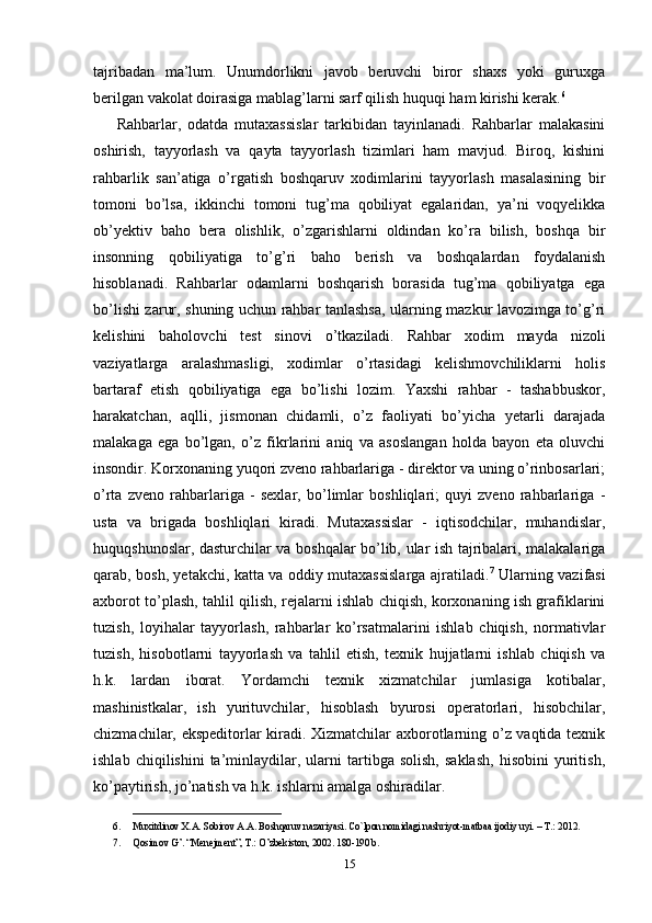 tajribadan   ma’lum.   Unumdorlikni   javob   beruvchi   biror   shaxs   yoki   guruxga
berilgan vakolat doirasiga mablag’larni sarf qilish huquqi ham kirishi kerak. 6
Rahbarlar,   odatda   mutaxassislar   tarkibidan   tayinlanadi.   Rahbarlar   malakasini
oshirish,   tayyorlash   va   qayta   tayyorlash   tizimlari   ham   mavjud.   Biroq,   kishini
rahbarlik   san’atiga   o’rgatish   boshqaruv   xodimlarini   tayyorlash   masalasining   bir
tomoni   bo’lsa,   ikkinchi   tomoni   tug’ma   qobiliyat   egalaridan,   ya’ni   voqyelikka
ob’yektiv   baho   bera   olishlik,   o’zgarishlarni   oldindan   ko’ra   bilish,   boshqa   bir
insonning   qobiliyatiga   to’g’ri   baho   berish   va   boshqalardan   foydalanish
hisoblanadi.   Rahbarlar   odamlarni   boshqarish   borasida   tug’ma   qobiliyatga   ega
bo’lishi zarur, shuning uchun rahbar tanlashsa, ularning mazkur lavozimga to’g’ri
kelishini   baholovchi   test   sinovi   o’tkaziladi.   Rahbar   xodim   mayda   nizoli
vaziyatlarga   aralashmasligi,   xodimlar   o’rtasidagi   kelishmovchiliklarni   holis
bartaraf   etish   qobiliyatiga   ega   bo’lishi   lozim.   Yaxshi   rahbar   -   tashabbuskor,
harakatchan,   aqlli,   jismonan   chidamli,   o’z   faoliyati   bo’yicha   yetarli   darajada
malakaga   ega   bo’lgan,   o’z   fikrlarini   aniq   va   asoslangan   holda   bayon   eta   oluvchi
insondir. Korxonaning yuqori zveno rahbarlariga - direktor va uning o’rinbosarlari;
o’rta   zveno   rahbarlariga   -   sexlar,   bo’limlar   boshliqlari;   quyi   zveno   rahbarlariga   -
usta   va   brigada   boshliqlari   kiradi.   Mutaxassislar   -   iqtisodchilar,   muhandislar,
huquqshunoslar, dasturchilar va boshqalar bo’lib, ular ish tajribalari, malakalariga
qarab, bosh, yetakchi, katta va oddiy mutaxassislarga ajratiladi. 7
  Ularning vazifasi
axborot to’plash, tahlil qilish, rejalarni ishlab chiqish, korxonaning ish grafiklarini
tuzish,   loyihalar   tayyorlash,   rahbarlar   ko’rsatmalarini   ishlab   chiqish,   normativlar
tuzish,   hisobotlarni   tayyorlash   va   tahlil   etish,   texnik   hujjatlarni   ishlab   chiqish   va
h.k.   lardan   iborat.   Yordamchi   texnik   xizmatchilar   jumlasiga   kotibalar,
mashinistkalar,   ish   yurituvchilar,   hisoblash   byurosi   operatorlari,   hisobchilar,
chizmachilar, ekspeditorlar kiradi. Xizmatchilar axborotlarning o’z vaqtida texnik
ishlab   chiqilishini   ta’minlaydilar,  ularni   tartibga  solish,   saklash,   hisobini   yuritish,
ko’paytirish, jo’natish va h.k. ishlarni amalga oshiradilar. 
______________________________
6. Muxitdinov X.A. Sobirov A.A. Boshqaruv nazariyasi. Co`lpon nomidagi nashriyot-matbaa ijodiy uyi. – T.: 2012. 
7. Qosimov G’. “Menejment”, T.: O’zbekiston, 2002. 180-190 b.
15 