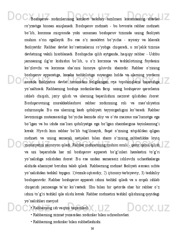 Boshqaruv   xodimlarining   konkret   tarkibiy   tuzilmasi   korxonaning   shtatlar
ro’yxatiga   binoan   aniqlanadi.   Boshqaruv   mehnati   -   bu   bevosita   rahbar   mehnati
bo’lib,   korxona   miqyosida   yoki   umuman   boshqaruv   tizimida   uning   faoliyati
muhim   o’rin   egallaydi.   Bu   esa   o’z   xarakteri   bo’yicha   -   siyosiy   va   klassik
faoliyatdir.   Rahbar   davlat   ko’rsatmalarini   ro’yobga   chiqaradi,   u   xo’jalik   tizimia
davlatning   vakili   hisoblanadi.   Boshqacha   qilib   aytganda,   haqiqiy   rahbar   -   Ushbu
jamoaning   ilg’or   kishishsi   bo’lib,   u   o’z   korxona   va   tashkilotining   foydasini
ko’zlovchi   va   korxona   sha’nini   himoya   qiluvchi   shaxsdir.   Rahbar   o’zining
boshqaruv   apparatiga,   kasaba   tashkilotiga   suyangan   holda   va   ularning   yordami
asosida   faoliyatini   davlat   tomonidan   belgilangan   reja   topshiriqlarni   bajarishga
yo’naltiradi.   Rahbarning   boshqa   xodimlardan   farqi.   uning   boshqaruv   qarorlarini
ishlab   chiqish,   joriy   qilish   va   ularning   bajarilishini   nazorat   qilishdan   iborat.
Boshqaruvning   murakkablashuvi   rahbar   xodimning   roli   va   mas’uliyatini
oshirmoqda.   Bu   esa   ularning   kasb   qobiliyati   tayyorgarligini   ko’taradi.   Rahbar
lavozimiga mutaxassisligi  bo’yicha  kamida oliy  va o’rta  maxsus   ma’lumotga  ega
bo’lgan   va   bu   ishda   ma’lum   qobiliyatga   ega   bo’lgan   shaxslargina   tayinlanmog’i
kerak.   Hyech   kim   rahbar   bo’lib   tug’ilmaydi,   faqat   o’zining   sitqidildan   qilgan
mehnati   va   uning   samarali   natijalari   bilan   shaxs   o’zining   rahbarlikka   loyiq
xususiyatini namoyon qiladi. Rahbar mehnatining muhim omili - qaror qabul qilish
va   uni   bajarishda   har   xil   boshqaruv   apparati   bo’g’inlari   harakatini   to’g’ri
yo’nalishga   solishdan   iborat.   Bu   esa   undan   samarasiz   ishlovchi   uchastkalarga
alohida   ahamiyat   berishni   talab   qiladi.   Rahbarning   mehnat   faoliyati   asosan   uchta
yo’nalishdan tashkil topgan: 1)texnik-iqtisodiy, 2) ijtimoiy-tarbiyaviy, 3) tashkiliy
boshqaruvdir.   Rahbar   boshqaruv   apparati   ishini   tashkil   qiladi   va   u   orqali   ishlab
chiqarish   jamoasiga   ta’sir   ko’rsatadi.   Shu   bilan   bir   qatorda   shar   bir   rahbar   o’z
ishini to’g’ri tashkil qila olishi kerak. Rahbar mehnatini tashkil qilishning quyidagi
yo’nalishlari mavjud: 
•   Rahbarning ish vaqtini taqsimlash. 
•   Rahbarning xizmat yuzasidan xodimlar bilan uchrashuvlari. 
•   Rahbarning xodimlar bilan suhbatlashishi. 
16 