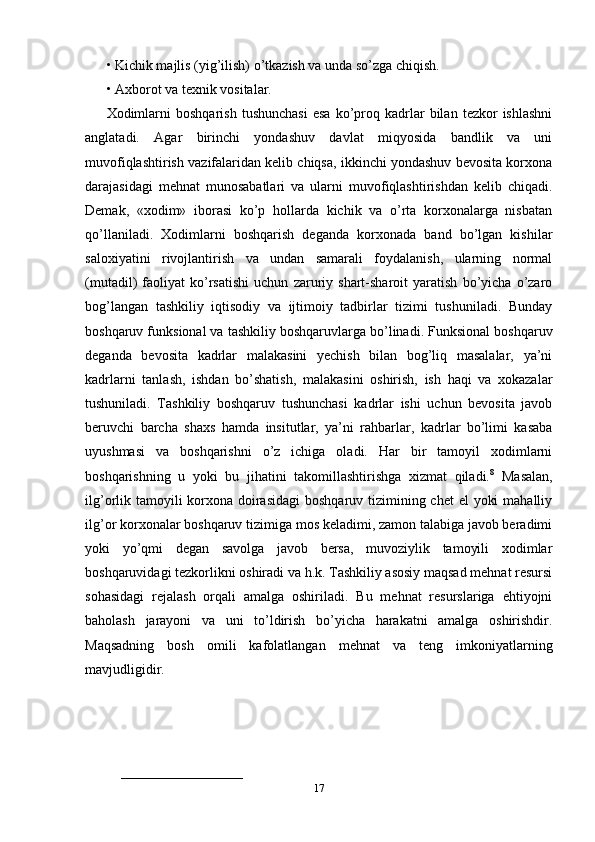 •   Kichik majlis (yig’ilish) o’tkazish va unda so’zga chiqish. 
•   Axborot va texnik vositalar.
Xodimlarni   boshqarish   tushunchasi   esa   ko’proq   kadrlar   bilan   tezkor   ishlashni
anglatadi.   Agar   birinchi   yondashuv   davlat   miqyosida   bandlik   va   uni
muvofiqlashtirish vazifalaridan kelib chiqsa, ikkinchi yondashuv bevosita korxona
darajasidagi   mehnat   munosabatlari   va   ularni   muvofiqlashtirishdan   kelib   chiqadi.
Demak,   «xodim»   iborasi   ko’p   hollarda   kichik   va   o’rta   korxonalarga   nisbatan
qo’llaniladi.   Xodimlarni   boshqarish   deganda   korxonada   band   bo’lgan   kishilar
saloxiyatini   rivojlantirish   va   undan   samarali   foydalanish,   ularning   normal
(mutadil)   faoliyat   ko’rsatishi   uchun   zaruriy   shart-sharoit   yaratish   bo’yicha   o’zaro
bog’langan   tashkiliy   iqtisodiy   va   ijtimoiy   tadbirlar   tizimi   tushuniladi.   Bunday
boshqaruv funksional va tashkiliy boshqaruvlarga bo’linadi. Funksional boshqaruv
deganda   bevosita   kadrlar   malakasini   yechish   bilan   bog’liq   masalalar,   ya’ni
kadrlarni   tanlash,   ishdan   bo’shatish,   malakasini   oshirish,   ish   haqi   va   xokazalar
tushuniladi.   Tashkiliy   boshqaruv   tushunchasi   kadrlar   ishi   uchun   bevosita   javob
beruvchi   barcha   shaxs   hamda   insitutlar,   ya’ni   rahbarlar,   kadrlar   bo’limi   kasaba
uyushmasi   va   boshqarishni   o’z   ichiga   oladi.   Har   bir   tamoyil   xodimlarni
boshqarishning   u   yoki   bu   jihatini   takomillashtirishga   xizmat   qiladi. 8
  Masalan,
ilg’orlik tamoyili korxona doirasidagi  boshqaruv tizimining chet  el  yoki  mahalliy
ilg’or korxonalar boshqaruv tizimiga mos keladimi, zamon talabiga javob beradimi
yoki   yo’qmi   degan   savolga   javob   bersa,   muvoziylik   tamoyili   xodimlar
boshqaruvidagi tezkorlikni oshiradi va h.k. Tashkiliy asosiy maqsad mehnat resursi
sohasidagi   rejalash   orqali   amalga   oshiriladi.   Bu   mehnat   resurslariga   ehtiyojni
baholash   jarayoni   va   uni   to’ldirish   bo’yicha   harakatni   amalga   oshirishdir.
Maqsadning   bosh   omili   kafolatlangan   mehnat   va   teng   imkoniyatlarning
mavjudligidir.
___________________________
17 