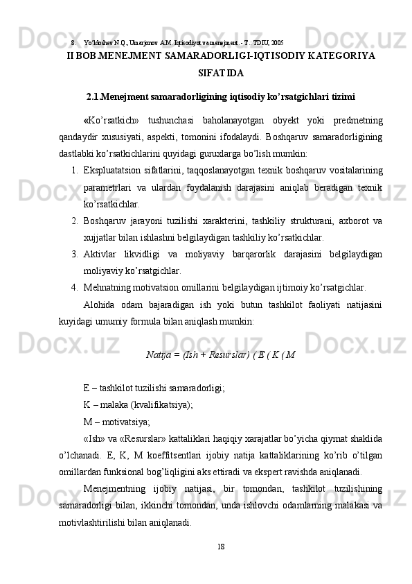 8. Yo‘ldoshev N.Q., Umarjonov A.M. Iqtisodiyot va menejment. - T.: TDIU, 2005
II BOB.MENEJMENT SAMARADORLIGI-IQTISODIY KATEGORIYA
SIFATIDA
2.1.Menejment samaradorligining iqtisodiy ko’rsatgichlari tizimi
« Ko’rsatkich»   tushunchasi   baholanayotgan   obyekt   yoki   predmetning
qandaydir   xususiyati,   aspekti,   tomonini   ifodalaydi.   Boshqaruv   samaradorligining
dastlabki ko’rsatkichlarini quyidagi guruxlarga bo’lish mumkin:
1. Ekspluatatsion sifatlarini, taqqoslanayotgan texnik boshqaruv vositalarining
parametrlari   va   ulardan   foydalanish   darajasini   aniqlab   beradigan   texnik
ko’rsatkichlar.
2. Boshqaruv   jarayoni   tuzilishi   xarakterini,   tashkiliy   strukturani,   axborot   va
xujjatlar bilan ishlashni belgilaydigan tashkiliy ko’rsatkichlar.
3. Aktivlar   likvidligi   va   moliyaviy   barqarorlik   darajasini   belgilaydigan
moliyaviy ko’rsatgichlar.
4. Mehnatning motivatsion omillarini belgilaydigan ijtimoiy ko’rsatgichlar.
Alohida   odam   bajaradigan   ish   yoki   butun   tashkilot   faoliyati   natijasini
kuyidagi umumiy formula bilan aniqlash mumkin:
Natija = (Ish + Resurslar) ( E ( K ( M
E – tashkilot tuzilishi samaradorligi;
K – malaka (kvalifikatsiya);
M – motivatsiya;
«Ish» va «Resurslar» kattaliklari haqiqiy xarajatlar bo’yicha qiymat shaklida
o’lchanadi.   E,   K,   M   koeffitsentlari   ijobiy   natija   kattaliklarining   ko’rib   o’tilgan
omillardan funksional bog’liqligini aks ettiradi va ekspert ravishda aniqlanadi.
Menejmentning   ijobiy   natijasi,   bir   tomondan,   tashkilot   tuzilishining
samaradorligi   bilan,   ikkinchi   tomondan,   unda   ishlovchi   odamlarning   malakasi   va
motivlashtirilishi bilan aniqlanadi.
18 