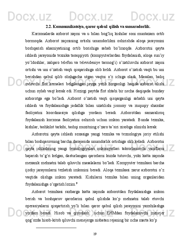 2.2. Kommunikatsiya, qaror qabul  qilish va samaradorlik.
Korxonalarda   axborot   xajmi   va   u   bilan   bog’liq   kishilar   soni   muntazam   ortib
bormoqda.   Axborot   xajmining   ortishi   unumdorlikni   oshirishda   aloqa   jarayonini
boshqarish   ahamiyatining   ortib   borishiga   sabab   bo’lmoqda.   Axborotni   qayta
ishlash jarayonida texnika taraqqiyoti (kompyuterlardan foydalanish, aloqa sun’iy
yo’ldoshlar,   xalqaro   telefon   va   televideniye   tarmog’i)   o’zatiluvchi   axborot   xajmi
ortishi  va uni o’zatish vaqti qisqarishiga olib keldi. Axborot o’zatish vaqti bu uni
berishdan   qabul   qilib   olishgacha   utgan   vaqtni   o’z   ichiga   oladi.   Masalan,   baliq
ovlovchi   flot   kemalari   belgilangan   joyga   yetib   borganligi   haqida   axborot   olishi
uchun oylab vaqt kerak edi. Hozirgi paytda flot shtabi bir necha daqiqada bunday
axborotga   ega   bo’ladi.   Axborot   o’zatish   vaqti   qisqarganligi   sababli   uni   qayta
ishlash   va   foydalanishga   jadallik   bilan   uzatilishi   jismoiy   va   xuquqiy   shaxslar
faoliyatini   koordinasiya   qilishga   yordam   beradi.   Axborotdan   samaraliroq
foydalanish   korxona   faoliyatini   oshirish   uchun   imkon   yaratadi.   Bunda   texnika,
kishilar, tashkilot tarkibi, tashqi muxitning o’zaro ta’siri xisobga olinishi kerak.
Axborotni   qayta   ishlash   soxasiga   yangi   texnika   va   texnologiya   joriy   etilishi
bilan boshqaruvning barcha darajasida unumdorlik ortishiga olib keladi. Axborotni
qayta   ishlashning   yangi   texnologiyalari   imkoniyatlari   takrorlanuvchi   vaziflarni
bajarish to’g’ri  kelgan, dasturlangan qarorlarni  kuzda tutuvchi, yoki katta xajmda
mexanik mehnatni talab qiluvchi masalalarni bo’ladi. Kompyuter texnikasi barcha
ijodiy   jarayonlarni   tezlatish   imkonini   beradi.   Aloqa   texnikasi   zarur   axborotni   o’z
vaqtida   olishga   imkon   yaratadi.   Kishilarni   texnika   bilan   uning   organlaridan
foydalanishga o’rgatish lozim. 9
Axborot   texnikasi   raxbarga   katta   xajmda   axborotdan   foydalanishga   imkon
berish   va   boshqaruv   qarorlarini   qabul   qilishda   ko’p   mehnatni   talab   etuvchi
operasiyalarni   qisqartirish   yo’li   bilan   qaror   qabul   qilish   jarayonini   yaxshilashga
yordam   beradi.   Hisob   va   qiyoslash     uchun   EHMdan   foydalanuvchi   menejer
qog’ozda hisob-kitob qiluvchi menejerga nisbatan rejaning bir ncha marta ko’p 
______________________________
19 