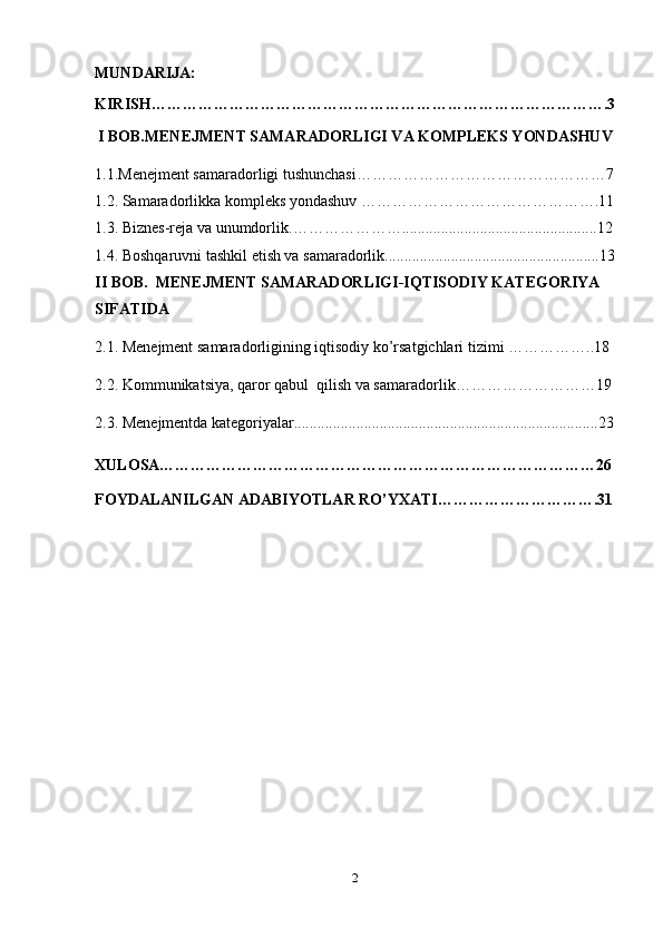 MUNDARIJA:
KIRISH…………………………………………………………………………….3
I BOB.MENEJMENT SAMARADORLIGI VA KOMPLEKS YONDASHUV
1.1.Menejment samaradorligi tushunchasi…………………………………………7
1.2.  Samaradorlikka kompleks yondashuv  ……………………………………….11
1.3.   Biznes-reja va unumdorlik. …………………..................................................12
1.4.  Boshqaruvni tashkil etish va samaradorlik.......................................................13
II BOB.   MENEJMENT SAMARADORLIGI-IQTISODIY KATEGORIYA 
SIFATIDA  
2.1.  Menejment samaradorligining iqtisodiy ko’rsatgichlari tizimi  ……………..18
2.2.  Kommunikatsiya, qaror qabul  qilish va samaradorlik ………………………19
2.3.  Menejmentda kategoriyalar..............................................................................23
XULOSA…………………………………………………………………………26
FOYDALANILGAN ADABIYOTLAR RO’YXATI………………………….31
2 