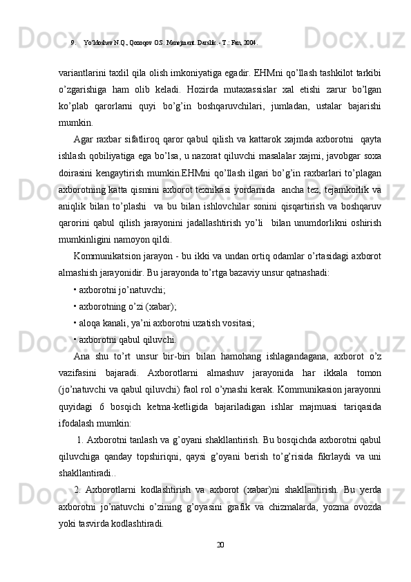 9. Yo‘ldoshev N.Q., Qozoqov O.S. Menejment. Darslik. - T.: Fan, 2004.
variantlarini taxlil qila olish imkoniyatiga egadir. EHMni qo’llash tashkilot tarkibi
o’zgarishiga   ham   olib   keladi.   Hozirda   mutaxassislar   xal   etishi   zarur   bo’lgan
ko’plab   qarorlarni   quyi   bo’g’in   boshqaruvchilari,   jumladan,   ustalar   bajarishi
mumkin.
Agar   raxbar   sifatliroq   qaror   qabul   qilish   va   kattarok   xajmda   axborotni     qayta
ishlash qobiliyatiga ega bo’lsa, u nazorat qiluvchi masalalar  xajmi, javobgar soxa
doirasini  kengaytirish mumkin.EHMni  qo’llash ilgari  bo’g’in raxbarlari  to’plagan
axborotning katta qismini  axborot texnikasi  yordamida   ancha tez, tejamkorlik va
aniqlik   bilan   to’plashi     va   bu   bilan   ishlovchilar   sonini   qisqartirish   va   boshqaruv
qarorini   qabul   qilish   jarayonini   jadallashtirish   yo’li     bilan   unumdorlikni   oshirish
mumkinligini namoyon qildi.
Kommunikatsion jarayon - bu ikki va undan ortiq odamlar o’rtasidagi axborot
almashish jarayonidir. Bu jarayonda to’rtga bazaviy unsur qatnashadi: 
•   axborotni jo’natuvchi; 
•   axborotning o’zi (xabar); 
•   aloqa kanali, ya’ni axborotni uzatish vositasi; 
•   axborotni qabul qiluvchi. 
Ana   shu   to’rt   unsur   bir-biri   bilan   hamohang   ishlagandagana,   axborot   o’z
vazifasini   bajaradi.   Axborotlarni   almashuv   jarayonida   har   ikkala   tomon
(jo’natuvchi va qabul qiluvchi) faol rol o’ynashi kerak. Kommunikasion jarayonni
quyidagi   6   bosqich   ketma-ketligida   bajariladigan   ishlar   majmuasi   tariqasida
ifodalash mumkin:
  1. Axborotni tanlash va g’oyani shakllantirish. Bu bosqichda axborotni qabul
qiluvchiga   qanday   topshiriqni,   qaysi   g’oyani   berish   to’g’risida   fikrlaydi   va   uni
shakllantiradi.. 
2.   Axborotlarni   kodlashtirish   va   axborot   (xabar)ni   shakllantirish.   Bu   yerda
axborotni   jo’natuvchi   o’zining   g’oyasini   grafik   va   chizmalarda,   yozma   ovozda
yoki tasvirda kodlashtiradi. 
20 