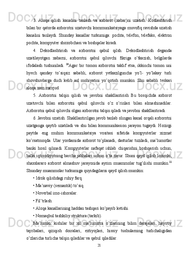 3.   Aloqa   qilish   kanalini   tanlash   va   axborot   (xabar)ni   uzatish.   Kodlashtirish
bilan bir qatorda axborotni uzatuvchi kommunikatsiyaga muvofiq ravishda uzatish
kanalini   tanlaydi.   Shunday   kanallar   turkumiga:   pochta,   telefon,   telefaks,   elektron
pochta, kompyuter shoxobchasi va boshqalar kiradi. 
4.   Dekodlashtirish   va   axborotni   qabul   qilsh.   Dekodlashtirish   deganda
uzatilayotgan   xabarni,   axborotni   qabul   qiluvchi   fikriga   o’tkazish,   belgilarda
ifodalash   tushuniladi.   10
Agar   bir   tomon   axborotni   taklif   etsa,   ikkinchi   tomon   uni
hyech   qanday   to’siqsiz   sababli,   axborot   yetkazilguncha   yo’l-   yo’lakay   turli
shovshuvlarga   duch   kelib   asl   mohiyatini   yo’qotish   mumkin.   Shu   sababli   teskari
aloqa xam mavjud. 
5.   Axborotni   talqin   qilish   va   javobni   shakllantirish   Bu   bosqichda   axborot
uzatuvchi   bilan   axborotni   qabul   qiluvchi   o’z   o’rinlari   bilan   almashinadilar.
Axborotni qabul qiluvchi olgan axborotni talqin qiladi va javobni shakllantiradi. 
6. Javobni uzatish. Shakllantirilgan javob tanlab olingan kanal orqali axborotni
uzatganga   qaytib   uzatiladi   va   shu   bilan   kommunikasion   jarayon   tugaydi.   Hozirgi
paytda   eng   muhim   kommunikatsiya   vositasi   sifatida   kompyuterlar   xizmat
ko’rsatmoqda.   Ular   yordamida   axborot   to’planadi,   dasturlar   tuziladi,   ma’lumotlar
banki   hosil   qilinadi.   Kompyuterlar   nafaqat   ishlab   chiqarishni   boshqarish   uchun,
balki iqtisodiyotning barcha jabhalari uchun o’ta zarur. Shuni qayd qilish lozimki,
shaxslararo   axborot   almashuv   jarayonida   ayrim   muammolar   tug’ilishi   mumkin. 11
Shunday muammolar turkumiga quyidagilarni qayd qilish mumkin: 
•   Idrok qilishdagi ruhiy farq. 
•   Ma’naviy (semantik) to’siq. 
•   Noverbal imo-ishoralar.
•   Fil’trlash. 
•   Aloqa kanallarining haddan tashqari ko’payib ketishi. 
•   Nomaqbul tashkiliy struktura (tarkib). 
Ma’lumki,   kishilar   bir   xil   ma’lumotni   o’zlarining   bilim   darajalari,   hayotiy
tajribalari,   qiziqish   doiralari,   extiyojlari,   hissiy   tushularning   turlichaligidan
o’zlaricha turlicha talqin qiladilar va qabul qiladilar. 
21 