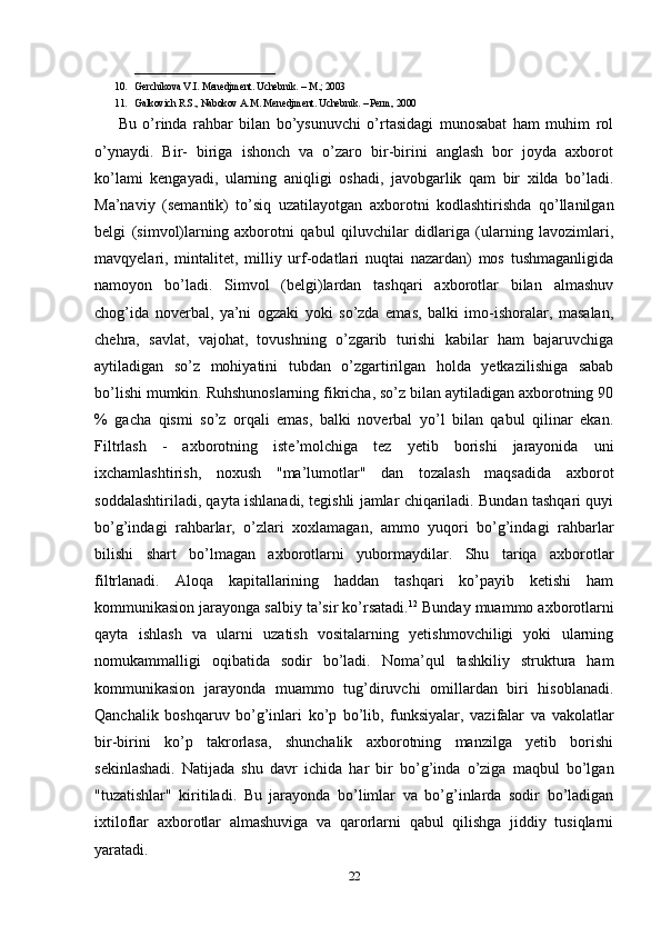 ____________________________
10. Gerchikova V.I. Menedjment. Uchebnik. – M.; 2003
11. Galkovich R.S., Nabokov A.M. Menedjment. Uchebnik. – Perm, 2000
Bu   o’rinda   rahbar   bilan   bo’ysunuvchi   o’rtasidagi   munosabat   ham   muhim   rol
o’ynaydi.   Bir-   biriga   ishonch   va   o’zaro   bir-birini   anglash   bor   joyda   axborot
ko’lami   kengayadi,   ularning   aniqligi   oshadi,   javobgarlik   qam   bir   xilda   bo’ladi.
Ma’naviy   (semantik)   to’siq   uzatilayotgan   axborotni   kodlashtirishda   qo’llanilgan
belgi   (simvol)larning   axborotni   qabul   qiluvchilar   didlariga   (ularning   lavozimlari,
mavqyelari,   mintalitet,   milliy   urf-odatlari   nuqtai   nazardan)   mos   tushmaganligida
namoyon   bo’ladi.   Simvol   (belgi)lardan   tashqari   axborotlar   bilan   almashuv
chog’ida   noverbal,   ya’ni   ogzaki   yoki   so’zda   emas,   balki   imo-ishoralar,   masalan,
chehra,   savlat,   vajohat,   tovushning   o’zgarib   turishi   kabilar   ham   bajaruvchiga
aytiladigan   so’z   mohiyatini   tubdan   o’zgartirilgan   holda   yetkazilishiga   sabab
bo’lishi mumkin. Ruhshunoslarning fikricha, so’z bilan aytiladigan axborotning 90
%   gacha   qismi   so’z   orqali   emas,   balki   noverbal   yo’l   bilan   qabul   qilinar   ekan.
Filtrlash   -   axborotning   iste’molchiga   tez   yetib   borishi   jarayonida   uni
ixchamlashtirish,   noxush   "ma’lumotlar"   dan   tozalash   maqsadida   axborot
soddalashtiriladi, qayta ishlanadi, tegishli jamlar chiqariladi. Bundan tashqari quyi
bo’g’indagi   rahbarlar,   o’zlari   xoxlamagan,   ammo   yuqori   bo’g’indagi   rahbarlar
bilishi   shart   bo’lmagan   axborotlarni   yubormaydilar.   Shu   tariqa   axborotlar
filtrlanadi.   Aloqa   kapitallarining   haddan   tashqari   ko’payib   ketishi   ham
kommunikasion jarayonga salbiy ta’sir ko’rsatadi. 12
 Bunday muammo axborotlarni
qayta   ishlash   va   ularni   uzatish   vositalarning   yetishmovchiligi   yoki   ularning
nomukammalligi   oqibatida   sodir   bo’ladi.   Noma’qul   tashkiliy   struktura   ham
kommunikasion   jarayonda   muammo   tug’diruvchi   omillardan   biri   hisoblanadi.
Qanchalik   boshqaruv   bo’g’inlari   ko’p   bo’lib,   funksiyalar,   vazifalar   va   vakolatlar
bir-birini   ko’p   takrorlasa,   shunchalik   axborotning   manzilga   yetib   borishi
sekinlashadi.   Natijada   shu   davr   ichida   har   bir   bo’g’inda   o’ziga   maqbul   bo’lgan
"tuzatishlar"   kiritiladi.   Bu   jarayonda   bo’limlar   va   bo’g’inlarda   sodir   bo’ladigan
ixtiloflar   axborotlar   almashuviga   va   qarorlarni   qabul   qilishga   jiddiy   tusiqlarni
yaratadi.
22 