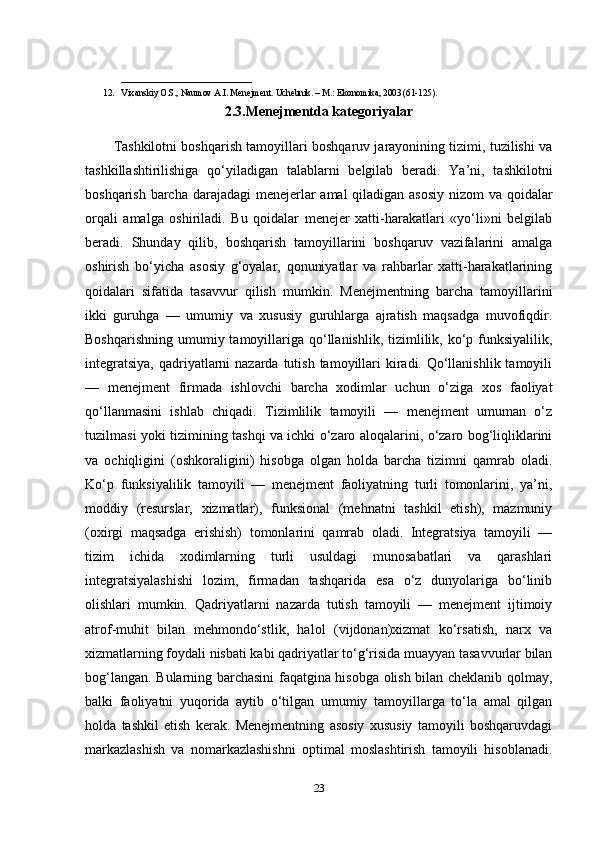 _____________________________
12. Vixanskiy O.S., Naumov A.I. Menejment. Uchebnik. – M.:   Ekonomika , 2003 (61-125).
2.3.Menejmentda kategoriyalar
Tashkilotni boshqarish tamoyillari boshqaruv jarayonining tizimi, tuzilishi va
tashkillashtirilishiga   qo‘yiladigan   talablarni   belgilab   beradi.   Ya’ni,   tashkilotni
boshqarish barcha darajadagi  menejerlar  amal  qiladigan asosiy  nizom  va qoidalar
orqali   amalga   oshiriladi.   Bu   qoidalar   menejer   xatti-harakatlari   «yo‘li»ni   belgilab
beradi.   Shunday   qilib,   boshqarish   tamoyillarini   boshqaruv   vazifalarini   amalga
oshirish   bo‘yicha   asosiy   g‘oyalar,   qonuniyatlar   va   rahbarlar   xatti-harakatlarining
qoidalari   sifatida   tasavvur   qilish   mumkin.   Menejmentning   barcha   tamoyillarini
ikki   guruhga   —   umumiy   va   xususiy   guruhlarga   ajratish   maqsadga   muvofiqdir.
Boshqarishning  umumiy tamoyillariga qo‘llanishlik, tizimlilik, ko‘p funksiyalilik,
integratsiya,  qadriyatlarni  nazarda  tutish  tamoyillari  kiradi. Qo‘llanishlik  tamoyili
—   menejment   firmada   ishlovchi   barcha   xodimlar   uchun   o‘ziga   xos   faoliyat
qo‘llanmasini   ishlab   chiqadi.   Tizimlilik   tamoyili   —   menejment   umuman   o‘z
tuzilmasi yoki tizimining tashqi va ichki o‘zaro aloqalarini, o‘zaro bog‘liqliklarini
va   ochiqligini   (oshkoraligini)   hisobga   olgan   holda   barcha   tizimni   qamrab   oladi.
Ko‘p   funksiyalilik   tamoyili   —   menejment   faoliyatning   turli   tomonlarini,   ya’ni,
moddiy   (resurslar,   xizmatlar),   funksional   (mehnatni   tashkil   etish),   mazmuniy
(oxirgi   maqsadga   erishish)   tomonlarini   qamrab   oladi.   Integratsiya   tamoyili   —
tizim   ichida   xodimlarning   turli   usuldagi   munosabatlari   va   qarashlari
integratsiyalashishi   lozim,   firmadan   tashqarida   esa   o‘z   dunyolariga   bo‘linib
olishlari   mumkin.   Qadriyatlarni   nazarda   tutish   tamoyili   —   menejment   ijtimoiy
atrof-muhit   bilan   mehmondo‘stlik,   halol   (vijdonan)xizmat   ko‘rsatish,   narx   va
xizmatlarning foydali nisbati kabi qadriyatlar to‘g‘risida muayyan tasavvurlar bilan
bog‘langan. Bularning barchasini  faqatgina hisobga olish bilan cheklanib qolmay,
balki   faoliyatni   yuqorida   aytib   o‘tilgan   umumiy   tamoyillarga   to‘la   amal   qilgan
holda   tashkil   etish   kerak.   Menejmentning   asosiy   xususiy   tamoyili   boshqaruvdagi
markazlashish   va   nomarkazlashishni   optimal   moslashtirish   tamoyili   hisoblanadi.
23 