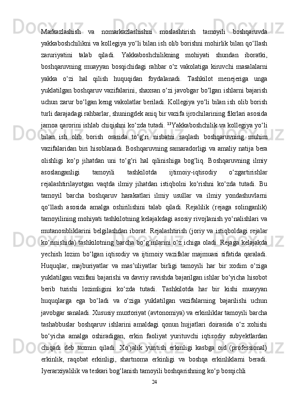 Markazlashish   va   nomarkazlashishni   moslashtirish   tamoyili   boshqaruvda
yakkaboshchilikni va kollegiya yo‘li bilan ish olib borishni mohirlik bilan qo‘llash
zaruriyatini   talab   qiladi.   Yakkaboshchilikning   mohiyati   shundan   iboratki,
boshqaruvning   muayyan   bosqichidagi   rahbar   o‘z   vakolatiga   kiruvchi   masalalarni
yakka   o‘zi   hal   qilish   huquqidan   foydalanadi.   Tashkilot   menejeriga   unga
yuklatilgan boshqaruv vazifalarini, shaxsan o‘zi javobgar bo‘lgan ishlarni bajarish
uchun zarur bo‘lgan keng vakolatlar beriladi. Kollegiya yo‘li bilan ish olib borish
turli darajadagi rahbarlar, shuningdek aniq bir vazifa ijrochilarining fikrlari asosida
jamoa qarorini ishlab chiqishni ko‘zda tutadi.  13
Yakkaboshchilik va kollegiya yo‘li
bilan   ish   olib   borish   orasida   to‘g‘ri   nisbatni   saqlash   boshqaruvning   muhim
vazifalaridan biri hisoblanadi.   Boshqaruvning samaradorligi va amaliy natija bera
olishligi   ko‘p   jihatdan   uni   to‘g‘ri   hal   qilinishiga   bog‘liq.   Boshqaruvning   ilmiy
asoslanganligi   tamoyili   tashkilotda   ijtimoiy-iqtisodiy   o‘zgartirishlar
rejalashtirilayotgan   vaqtda   ilmiy   jihatdan   istiqbolni   ko‘rishni   ko‘zda   tutadi.   Bu
tamoyil   barcha   boshqaruv   harakatlari   ilmiy   usullar   va   ilmiy   yondashuvlarni
qo‘llash   asosida   amalga   oshirilishini   talab   qiladi.   Rejalilik   (rejaga   solinganlik)
tamoyilining mohiyati tashkilotning kelajakdagi asosiy rivojlanish yo‘nalishlari va
mutanosibliklarini   belgilashdan  iborat.  Rejalashtirish   (joriy  va  istiqboldagi  rejalar
ko‘rinishida) tashkilotning barcha bo‘g‘inlarini o‘z ichiga oladi. Rejaga kelajakda
yechish   lozim   bo‘lgan   iqtisodiy   va   ijtimoiy   vazifalar   majmuasi   sifatida   qaraladi.
Huquqlar,   majburiyatlar   va   mas’uliyatlar   birligi   tamoyili   har   bir   xodim   o‘ziga
yuklatilgan vazifani bajarishi va davriy ravishda bajarilgan ishlar bo‘yicha hisobot
berib   turishi   lozimligini   ko‘zda   tutadi.   Tashkilotda   har   bir   kishi   muayyan
huquqlarga   ega   bo‘ladi   va   o‘ziga   yuklatilgan   vazifalarning   bajarilishi   uchun
javobgar sanaladi. Xususiy muxtoriyat (avtonomiya) va erkinliklar tamoyili barcha
tashabbuslar   boshqaruv   ishlarini   amaldagi   qonun   hujjatlari   doirasida   o‘z   xohishi
bo‘yicha   amalga   oshiradigan,   erkin   faoliyat   yurituvchi   iqtisodiy   subyektlardan
chiqadi   deb   taxmin   qiladi.   Xo‘jalik   yuritish   erkinligi   kasbga   oid   (professional)
erkinlik,   raqobat   erkinligi,   shartnoma   erkinligi   va   boshqa   erkinliklarni   beradi.
Iyerarxiyalilik va teskari bog‘lanish tamoyili boshqarishning ko‘p bosqichli 
24 