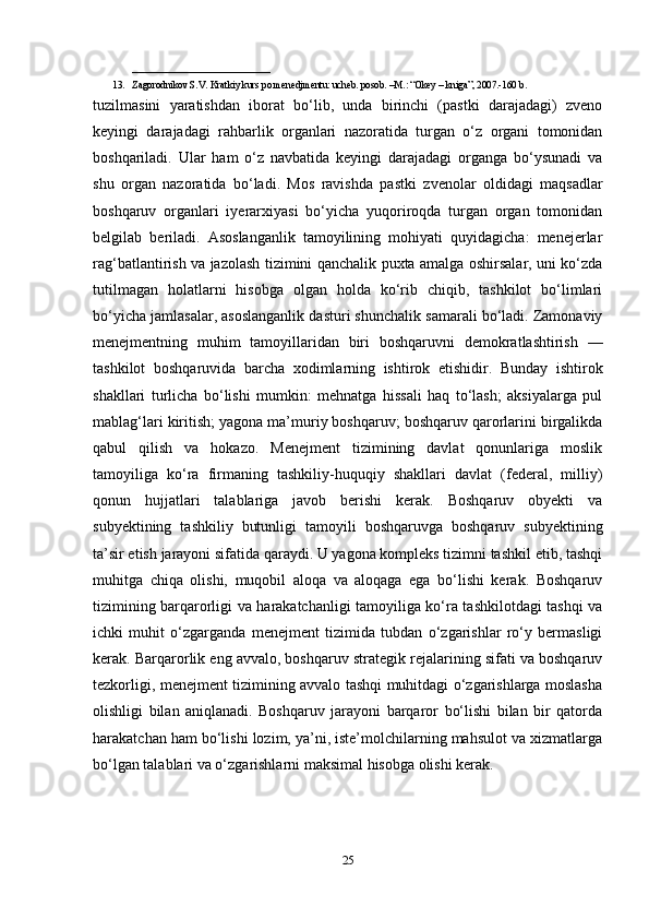 ____________________________
13. Zagorodnikov S.V. Kratkiy kurs po menedjmentu: ucheb. posob. –M.: “Okey – kniga”, 2007.-160 b.
tuzilmasini   yaratishdan   iborat   bo‘lib,   unda   birinchi   (pastki   darajadagi)   zveno
keyingi   darajadagi   rahbarlik   organlari   nazoratida   turgan   o‘z   organi   tomonidan
boshqariladi.   Ular   ham   o‘z   navbatida   keyingi   darajadagi   organga   bo‘ysunadi   va
shu   organ   nazoratida   bo‘ladi.   Mos   ravishda   pastki   zvenolar   oldidagi   maqsadlar
boshqaruv   organlari   iyerarxiyasi   bo‘yicha   yuqoriroqda   turgan   organ   tomonidan
belgilab   beriladi.   Asoslanganlik   tamoyilining   mohiyati   quyidagicha:   menejerlar
rag‘batlantirish va jazolash tizimini qanchalik puxta amalga oshirsalar, uni ko‘zda
tutilmagan   holatlarni   hisobga   olgan   holda   ko‘rib   chiqib,   tashkilot   bo‘limlari
bo‘yicha jamlasalar, asoslanganlik dasturi shunchalik samarali bo‘ladi. Zamonaviy
menejmentning   muhim   tamoyillaridan   biri   boshqaruvni   demokratlashtirish   —
tashkilot   boshqaruvida   barcha   xodimlarning   ishtirok   etishidir.   Bunday   ishtirok
shakllari   turlicha   bo‘lishi   mumkin:   mehnatga   hissali   haq   to‘lash;   aksiyalarga   pul
mablag‘lari kiritish; yagona ma’muriy boshqaruv; boshqaruv qarorlarini birgalikda
qabul   qilish   va   hokazo.   Menejment   tizimining   davlat   qonunlariga   moslik
tamoyiliga   ko‘ra   firmaning   tashkiliy-huquqiy   shakllari   davlat   (federal,   milliy)
qonun   hujjatlari   talablariga   javob   berishi   kerak.   Boshqaruv   obyekti   va
subyektining   tashkiliy   butunligi   tamoyili   boshqaruvga   boshqaruv   subyektining
ta’sir etish jarayoni sifatida qaraydi. U yagona kompleks tizimni tashkil etib, tashqi
muhitga   chiqa   olishi,   muqobil   aloqa   va   aloqaga   ega   bo‘lishi   kerak.   Boshqaruv
tizimining barqarorligi va harakatchanligi tamoyiliga ko‘ra tashkilotdagi tashqi va
ichki   muhit   o‘zgarganda   menejment   tizimida   tubdan   o‘zgarishlar   ro‘y   bermasligi
kerak. Barqarorlik eng avvalo, boshqaruv strategik rejalarining sifati va boshqaruv
tezkorligi, menejment tizimining avvalo tashqi muhitdagi o‘zgarishlarga moslasha
olishligi   bilan   aniqlanadi.   Boshqaruv   jarayoni   barqaror   bo‘lishi   bilan   bir   qatorda
harakatchan ham bo‘lishi lozim, ya’ni, iste’molchilarning mahsulot va xizmatlarga
bo‘lgan talablari va o‘zgarishlarni maksimal hisobga olishi kerak.
25 