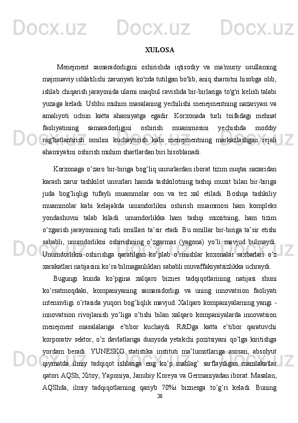 XULOSA
Menejment   samaradorligini   oshirishda   iqtisodiy   va   ma'muriy   usullaming
majmuaviy ishlatilishi zaruriyati ko'zda tutilgan bo'lib, aniq sharoitni hisobga olib,
ishlab chiqarish jarayonida ularni maqbul ravishda bir-birlariga to'g'ri kelish talabi
yuzaga keladi. Ushbu  muhim  masalaning yechilishi  menejmentning nazariyasi  va
amaliyoti   uchun   katta   ahamiyatga   egadir.   Korxonada   turli   toifadagi   mehnat
faoliyatining   samaradorligini   oshirish   muammosini   yechishda   moddiy
rag'batlantirish   omilini   kuchaytirish   kabi   menejmentning   markazlashgan   rejali
ahamiyatini oshirish muhim shartlardan biri hisoblanadi.
Korxonaga o’zaro bir-biriga bog’liq unsurlardan iborat tizim nuqtai nazaridan
karash   zarur   tashkilot   unsurlari   hamda   tashkilotning   tashqi   muxit   bilan   bir-biriga
juda   bog’liqligi   tufayli   muammolar   oon   va   tez   xal   etiladi.   Boshqa   tashkiliy
muammolar   kabi   kelajakda   unumdorlikni   oshirish   muammosi   ham   kompleks
yondashuvni   talab   kiladi.   unumdorlikka   ham   tashqi   muxitning,   ham   tizim
o’zgarish  jarayonining turli  omillari  ta’sir  etadi. Bu omillar  bir-biriga ta’sir  etishi
sababli,   unumdorlikni   oshirishning   o’zgarmas   (yagona)   yo’li   mavjud   bulmaydi.
Unumdorlikni   oshirishga   qaratilgan   ko’plab   o’rinishlar   koxonalar   raxbarlari   o’z
xarakatlari natijasini ko’ra bilmaganliklari sababli muvaffakiyatsizlikka uchraydi.
Bugungi   kunda   ko’pgina   xalqaro   biznes   tadqiqotlarining   natijasi   shuni
ko’rsatmoqdaki,   kompaniyaning   samaradorligi   va   uning   innovatsion   faoliyati
intensivligi o’rtasida yuqori bog’liqlik mavjud. Xalqaro kompaniyalarning yangi -
innovatsion   rivojlanish   yo’liga   o’tishi   bilan   xalqaro   kompaniyalarda   innovatsion
menejment   masalalariga   e’tibor   kuchaydi.   R&Dga   katta   e’tibor   qaratuvchi
korporativ   sektor,   o’z   davlatlariga   dunyoda   yetakchi   pozitsiyani   qo’lga   kiritishga
yordam   beradi.   YUNESKO   statistika   instituti   ma’lumotlariga   asosan,   absolyut
qiymatda   ilmiy   tadqiqot   ishlariga   eng   ko’p   mablag’   sarflaydigan   mamlakatlar
qatori AQSh, Xitoy, Yaponiya, Janubiy Koreya va Germaniyadan iborat. Masalan,
AQShda,   ilmiy   tadqiqotlarning   qariyb   70%i   biznesga   to’g’ri   keladi.   Buning
26 