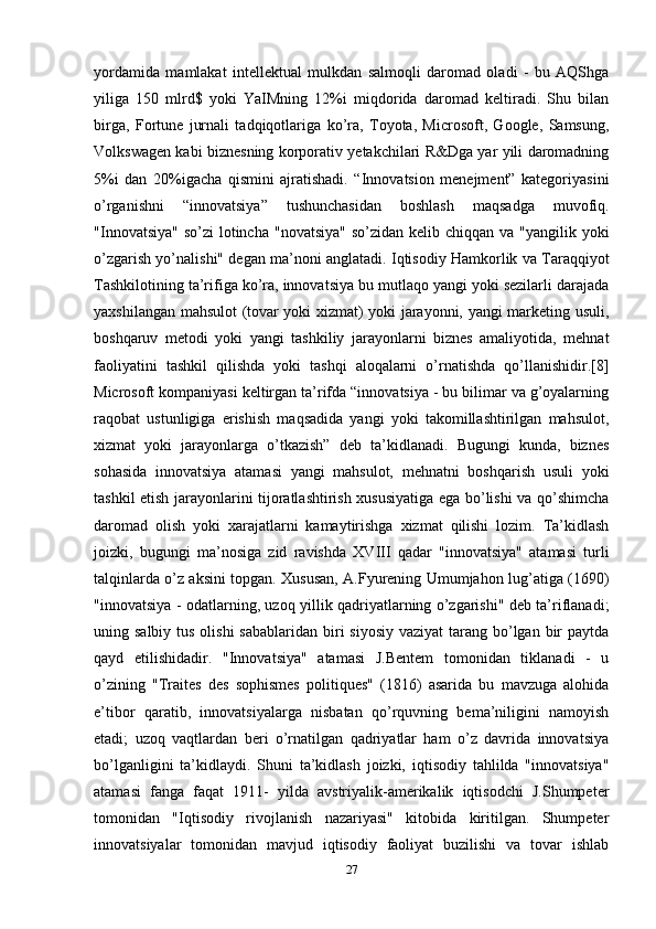 yordamida   mamlakat   intellektual   mulkdan   salmoqli   daromad   oladi   -   bu   AQShga
yiliga   150   mlrd$   yoki   YaIMning   12%i   miqdorida   daromad   keltiradi.   Shu   bilan
birga,   Fortune   jurnali   tadqiqotlariga   ko’ra,   Toyota,   Microsoft,   Google,   Samsung,
Volkswagen kabi biznesning korporativ yetakchilari R&Dga yar yili daromadning
5%i   dan   20%igacha   qismini   ajratishadi.   “Innovatsion   menejment”   kategoriyasini
o’rganishni   “innovatsiya”   tushunchasidan   boshlash   maqsadga   muvofiq.
"Innovatsiya" so’zi  lotincha  "novatsiya"  so’zidan kelib chiqqan va "yangilik yoki
o’zgarish yo’nalishi" degan ma’noni anglatadi. Iqtisodiy Hamkorlik va Taraqqiyot
Tashkilotining ta’rifiga ko’ra, innovatsiya bu mutlaqo yangi yoki sezilarli darajada
yaxshilangan mahsulot (tovar yoki xizmat) yoki jarayonni, yangi marketing usuli,
boshqaruv   metodi   yoki   yangi   tashkiliy   jarayonlarni   biznes   amaliyotida,   mehnat
faoliyatini   tashkil   qilishda   yoki   tashqi   aloqalarni   o’rnatishda   qo’llanishidir.[8]
Microsoft kompaniyasi keltirgan ta’rifda “innovatsiya - bu bilimar va g’oyalarning
raqobat   ustunligiga   erishish   maqsadida   yangi   yoki   takomillashtirilgan   mahsulot,
xizmat   yoki   jarayonlarga   o’tkazish”   deb   ta’kidlanadi.   Bugungi   kunda,   biznes
sohasida   innovatsiya   atamasi   yangi   mahsulot,   mehnatni   boshqarish   usuli   yoki
tashkil etish jarayonlarini tijoratlashtirish xususiyatiga ega bo’lishi va qo’shimcha
daromad   olish   yoki   xarajatlarni   kamaytirishga   xizmat   qilishi   lozim.   Ta’kidlash
joizki,   bugungi   ma’nosiga   zid   ravishda   XVIII   qadar   "innovatsiya"   atamasi   turli
talqinlarda o’z aksini topgan. Xususan, A.Fyurening Umumjahon lug’atiga (1690)
"innovatsiya - odatlarning, uzoq yillik qadriyatlarning o’zgarishi" deb ta’riflanadi;
uning salbiy tus  olishi  sabablaridan biri  siyosiy  vaziyat  tarang bo’lgan  bir  paytda
qayd   etilishidadir.   "Innovatsiya"   atamasi   J.Bentem   tomonidan   tiklanadi   -   u
o’zining   "Traites   des   sophismes   politiques"   (1816)   asarida   bu   mavzuga   alohida
e’tibor   qaratib,   innovatsiyalarga   nisbatan   qo’rquvning   bema’niligini   namoyish
etadi;   uzoq   vaqtlardan   beri   o’rnatilgan   qadriyatlar   ham   o’z   davrida   innovatsiya
bo’lganligini   ta’kidlaydi.   Shuni   ta’kidlash   joizki,   iqtisodiy   tahlilda   "innovatsiya"
atamasi   fanga   faqat   1911-   yilda   avstriyalik-amerikalik   iqtisodchi   J.Shumpeter
tomonidan   "Iqtisodiy   rivojlanish   nazariyasi"   kitobida   kiritilgan.   Shumpeter
innovatsiyalar   tomonidan   mavjud   iqtisodiy   faoliyat   buzilishi   va   tovar   ishlab
27 