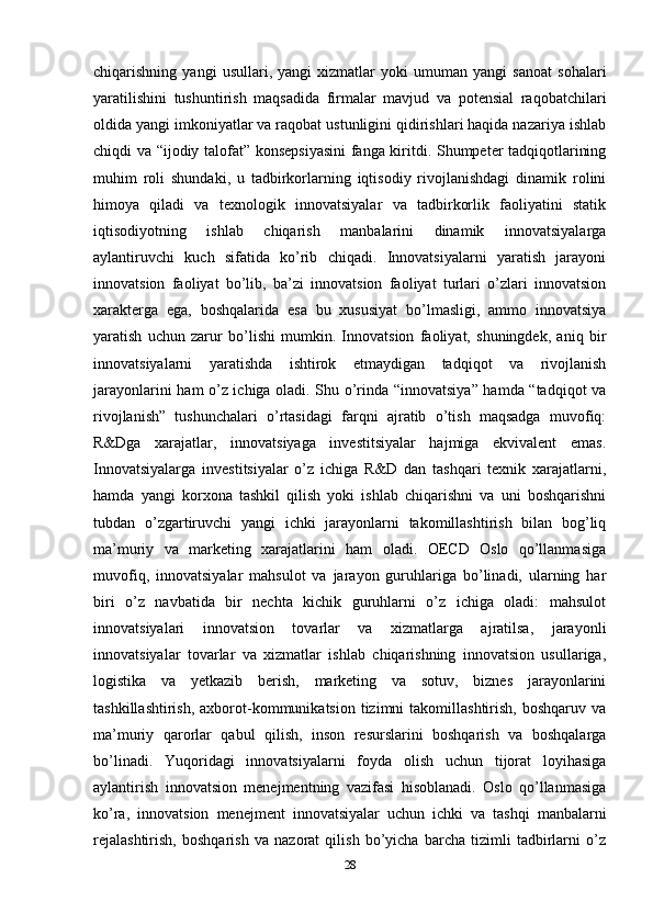 chiqarishning   yangi   usullari,   yangi   xizmatlar   yoki   umuman   yangi   sanoat   sohalari
yaratilishini   tushuntirish   maqsadida   firmalar   mavjud   va   potensial   raqobatchilari
oldida yangi imkoniyatlar va raqobat ustunligini qidirishlari haqida nazariya ishlab
chiqdi va “ijodiy talofat” konsepsiyasini  fanga kiritdi. Shumpeter tadqiqotlarining
muhim   roli   shundaki,   u   tadbirkorlarning   iqtisodiy   rivojlanishdagi   dinamik   rolini
himoya   qiladi   va   texnologik   innovatsiyalar   va   tadbirkorlik   faoliyatini   statik
iqtisodiyotning   ishlab   chiqarish   manbalarini   dinamik   innovatsiyalarga
aylantiruvchi   kuch   sifatida   ko’rib   chiqadi.   Innovatsiyalarni   yaratish   jarayoni
innovatsion   faoliyat   bo’lib,   ba’zi   innovatsion   faoliyat   turlari   o’zlari   innovatsion
xarakterga   ega,   boshqalarida   esa   bu   xususiyat   bo’lmasligi,   ammo   innovatsiya
yaratish   uchun   zarur   bo’lishi   mumkin.   Innovatsion   faoliyat,   shuningdek,   aniq   bir
innovatsiyalarni   yaratishda   ishtirok   etmaydigan   tadqiqot   va   rivojlanish
jarayonlarini ham o’z ichiga oladi. Shu o’rinda “innovatsiya” hamda “tadqiqot va
rivojlanish”   tushunchalari   o’rtasidagi   farqni   ajratib   o’tish   maqsadga   muvofiq:
R&Dga   xarajatlar,   innovatsiyaga   investitsiyalar   hajmiga   ekvivalent   emas.
Innovatsiyalarga   investitsiyalar   o’z   ichiga   R&D   dan   tashqari   texnik   xarajatlarni,
hamda   yangi   korxona   tashkil   qilish   yoki   ishlab   chiqarishni   va   uni   boshqarishni
tubdan   o’zgartiruvchi   yangi   ichki   jarayonlarni   takomillashtirish   bilan   bog’liq
ma’muriy   va   marketing   xarajatlarini   ham   oladi.   OECD   Oslo   qo’llanmasiga
muvofiq,   innovatsiyalar   mahsulot   va   jarayon   guruhlariga   bo’linadi,   ularning   har
biri   o’z   navbatida   bir   nechta   kichik   guruhlarni   o’z   ichiga   oladi:   mahsulot
innovatsiyalari   innovatsion   tovarlar   va   xizmatlarga   ajratilsa,   jarayonli
innovatsiyalar   tovarlar   va   xizmatlar   ishlab   chiqarishning   innovatsion   usullariga,
logistika   va   yetkazib   berish,   marketing   va   sotuv,   biznes   jarayonlarini
tashkillashtirish,   axborot-kommunikatsion  tizimni   takomillashtirish,  boshqaruv  va
ma’muriy   qarorlar   qabul   qilish,   inson   resurslarini   boshqarish   va   boshqalarga
bo’linadi.   Yuqoridagi   innovatsiyalarni   foyda   olish   uchun   tijorat   loyihasiga
aylantirish   innovatsion   menejmentning   vazifasi   hisoblanadi.   Oslo   qo’llanmasiga
ko’ra,   innovatsion   menejment   innovatsiyalar   uchun   ichki   va   tashqi   manbalarni
rejalashtirish,   boshqarish   va   nazorat   qilish   bo’yicha   barcha   tizimli   tadbirlarni   o’z
28 