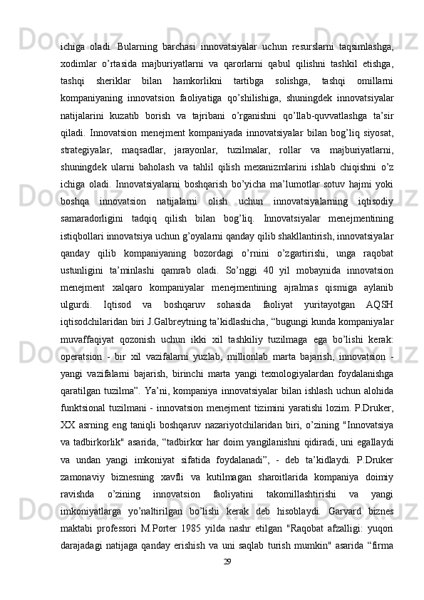 ichiga   oladi.   Bularning   barchasi   innovatsiyalar   uchun   resurslarni   taqsimlashga,
xodimlar   o’rtasida   majburiyatlarni   va   qarorlarni   qabul   qilishni   tashkil   etishga,
tashqi   sheriklar   bilan   hamkorlikni   tartibga   solishga,   tashqi   omillarni
kompaniyaning   innovatsion   faoliyatiga   qo’shilishiga,   shuningdek   innovatsiyalar
natijalarini   kuzatib   borish   va   tajribani   o’rganishni   qo’llab-quvvatlashga   ta’sir
qiladi.   Innovatsion   menejment   kompaniyada   innovatsiyalar   bilan   bog’liq   siyosat,
strategiyalar,   maqsadlar,   jarayonlar,   tuzilmalar,   rollar   va   majburiyatlarni,
shuningdek   ularni   baholash   va   tahlil   qilish   mexanizmlarini   ishlab   chiqishni   o’z
ichiga   oladi.   Innovatsiyalarni   boshqarish   bo’yicha   ma’lumotlar   sotuv   hajmi   yoki
boshqa   innovatsion   natijalarni   olish   uchun   innovatsiyalarning   iqtisodiy
samaradorligini   tadqiq   qilish   bilan   bog’liq.   Innovatsiyalar   menejmentining
istiqbollari innovatsiya uchun g’oyalarni qanday qilib shakllantirish, innovatsiyalar
qanday   qilib   kompaniyaning   bozordagi   o’rnini   o’zgartirishi,   unga   raqobat
ustunligini   ta’minlashi   qamrab   oladi.   So’nggi   40   yil   mobaynida   innovatsion
menejment   xalqaro   kompaniyalar   menejmentining   ajralmas   qismiga   aylanib
ulgurdi.   Iqtisod   va   boshqaruv   sohasida   faoliyat   yuritayotgan   AQSH
iqtisodchilaridan biri J.Galbreytning ta’kidlashicha, “bugungi kunda kompaniyalar
muvaffaqiyat   qozonish   uchun   ikki   xil   tashkiliy   tuzilmaga   ega   bo’lishi   kerak:
operatsion   -   bir   xil   vazifalarni   yuzlab,   millionlab   marta   bajarish,   innovatsion   -
yangi   vazifalarni   bajarish,   birinchi   marta   yangi   texnologiyalardan   foydalanishga
qaratilgan   tuzilma”.   Ya’ni,   kompaniya   innovatsiyalar   bilan   ishlash   uchun   alohida
funktsional  tuzilmani - innovatsion menejment tizimini yaratishi  lozim. P.Druker,
XX   asrning   eng   taniqli   boshqaruv   nazariyotchilaridan   biri,   o’zining   "Innovatsiya
va tadbirkorlik" asarida, “tadbirkor  har doim  yangilanishni  qidiradi, uni  egallaydi
va   undan   yangi   imkoniyat   sifatida   foydalanadi”,   -   deb   ta’kidlaydi.   P.Druker
zamonaviy   biznesning   xavfli   va   kutilmagan   sharoitlarida   kompaniya   doimiy
ravishda   o’zining   innovatsion   faoliyatini   takomillashtirishi   va   yangi
imkoniyatlarga   yo’naltirilgan   bo’lishi   kerak   deb   hisoblaydi.   Garvard   biznes
maktabi   professori   M.Porter   1985   yilda   nashr   etilgan   "Raqobat   afzalligi:   yuqori
darajadagi   natijaga   qanday   erishish   va   uni   saqlab   turish   mumkin"   asarida   “firma
29 