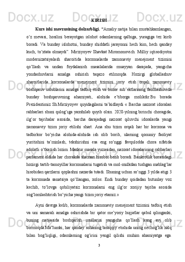 KIRISH
Kurs ishi mavzusining dolzarbligi. “ Amaliy natija bilan mustahkamlangan,
o z   mevasi,   hosilini   berayotgan   islohot   odamlarning   qalbiga,   yuragiga   tez   kiribʻ
boradi.   Va   bunday   islohotni,   bunday   shiddatli   jarayonni   hech   kim,   hech   qanday
kuch, to xtata  olmaydi”.  Mirziyoyev  Shavkat   Miromonovich.  	
ʻ Milliy iqtisodiyotni
modernizatsiyalash   sharoitida   korxonalarda   zamonaviy   menejment   tizimini
qo llash   va   undan   foydalanish   masalalarida   muayyan   darajada,   yangicha	
ʼ
yondashuvlarni   amalga   oshirish   taqazo   etilmoqda.   Hozirgi   globallashuv
sharoitlarida   korxonalarda   menejment   tizimini   joriy   etish   orqali   zamonaviy
boshqaruv uslublarini amalga tadbiq etish va bozor sub ektlarining faolllashuvida	
ʼ
bunday   boshqaruvning   ahamiyati,   alohida   e tiborga   molikdir.Bu   borada	
ʼ
Prezidentimiz   Sh.Mirziyoyev   quyidagilarni   ta’kidlaydi   «   Barcha   nazorat   idoralari
rahbarlari shuni  qulog‘iga yaxshilab quyib olsin. 2020-yilning birinchi choragida,
ilg‘or   tajribalar   asosida,   barcha   darajadagi   nazorat   qiluvchi   idoralarda   yangi
zamonaviy   tizim   joriy   etilishi   shart.   Ana   shu   tizim   orqali   har   bir   korxona   va
tadbirkor   bo‘yicha   alohida-alohida   ish   olib   borib,   ularning   qonuniy   faoliyat
yuritishini   ta’minlash,   tekshirishni   esa   eng   so‘nggi   favqulodda   chora   sifatida
adolatli o‘tkazish lozim. Mazkur masala yuzasidan, nazorat idoralarining rahbarlari
parlament oldida har chorakda shaxsan hisobot berib boradi. Bankrotlik borasidagi
hozirgi tartib-tamoyillar korxonalarni tugatish va mol-mulkdan tushgan mablag‘lar
hisobidan qarzlarni qoplashni nazarda tutadi. Shuning uchun so‘nggi 3 yilda atigi 3
ta   korxonada   sanatsiya   qo‘llangan,   xolos.   Endi   bunday   qoidadan   butunlay   voz
kechib,   to‘lovga   qobiliyatsiz   korxonalarni   eng   ilg‘or   xorijiy   tajriba   asosida
sog‘lomlashtirish bo‘yicha yangi tizim joriy etamiz.»
А yni  davrga  kelib, korxonalarda zamonaviy  menejment  tizimini  tadbiq etish
va   uni   samarali   amalga   oshirishda   bir   qator   me yoriy   hujjatlar   qabul   qilinganki,	
ʼ
buning   natijasida   boshqarish   usullarini   yangicha   qo llash   keng   avj   olib	
ʼ
bormoqda.Ma lumki, har qanday sohaning taraqqiy etishida uning nechog lik xalq	
ʼ ʼ
bilan   bog liqligi,   odamlarning   og irini   yengil   qilishi   muhim   ahamiyatga   ega.	
ʼ ʼ
3 