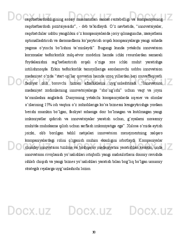 raqobatbardoshligining   asosiy   muammolari   sanoat   rentabelligi   va   kompaniyaning
raqobatbardosh   pozitsiyasidir”,   -   deb   ta’kidlaydi.   O’z   navbatida,   “innovatsiyalar,
raqobatchilar ushbu yangilikni o’z kompaniyalarida joriy qilmaguncha, xarajatlarni
optimallashtirish va daromadlarni ko’paytirish orqali kompaniyalarga yangi sohada
yagona   o’yinchi   bo’lishini   ta’minlaydi”.   Bugungi   kunda   yetakchi   innovatsion
korxonalar   tadbirkorlik   xulq-atvor   modelini   hamda   ichki   resurslardan   samarali
foydalanishni   rag’batlantirish   orqali   o’ziga   xos   ichki   muhit   yaratishga
intilishmoqda.   Erkin   tadbirkorlik   tamoyillariga   asoslanuvchi   ushbu   innovatsion
madaniyat o’zida “start-up”lar quvvatini hamda uzoq yillardan beri muvaffaqiyatli
faoliyat   olib   boruvchi   biznes   afzalliklarini   uyg’unlashtiradi.   “Innovatsion
madaniyat   xodimlarning   innovatsiyalarga   “sho’ng’ishi”   uchun   vaqt   va   joyni
ta’minlashni   anglatadi.   Dunyoning   yetakchi   kompaniyalarda   injener   va   olimlar
o’zlarining 15% ish vaqtini o’z xohishlariga ko’ra biznesni kengaytirishga yordam
berishi   mumkin   bo’lgan,   faoliyat   sohasiga   doir   bo’lmagan   va   kutilmagan   yangi
imkoniyatlar   qidirish   va   innovatsiyalar   yaratish   uchun,   g’oyalarni   norasmiy
muhitda muhokama qilish uchun sarflash imkoniyatiga ega”. Xulosa o’rnida aytish
joizki,   olib   borilgan   tahlil   natijalari   innovatsion   menejmentning   xalqaro
kompaniyalardagi   rolini   o’rganish   muhim   ekanligini   isbotlaydi.   Kompaniyalar
shunday innovatsion tuzilma va boshqaruv madaniyatini yaratishlari kerakki, unda
innovatsion rivojlanish yo’nalishlari istiqbolli yangi mahsulotlarni doimiy ravishda
ishlab chiqish va yangi biznes yo’nalishlari yaratish bilan bog’liq bo’lgan umumiy
strategik rejalarga uyg’unlashishi lozim.
30 