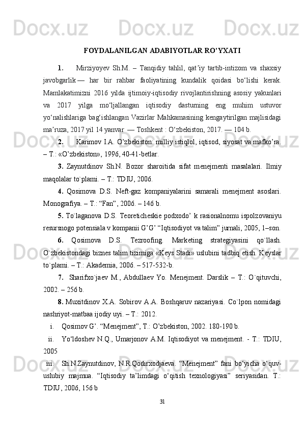 FOYDALANILGAN ADABIYOTLAR RO’YXATI
1. Mirziyoyev   Sh.M.   –   Tanqidiy   tahlil,   qat iy   tartib-intizom   va   shaxsiyʼ
javobgarlik   —   har   bir   rahbar   faoliyatining   kundalik   qoidasi   bo‘lishi   kerak.
Mamlakatimizni   2016   yilda   ijtimoiy-iqtisodiy   rivojlantirishning   asosiy   yakunlari
va   2017   yilga   mo‘ljallangan   iqtisodiy   dasturning   eng   muhim   ustuvor
yo‘nalishlariga   bag‘ishlangan   Vazirlar   Mahkamasining   kengaytirilgan   majlisidagi
ma ruza, 2017 yil 14 yanvar 	
ʼ   — Toshkent   : O‘zbekiston, 2017.   — 104 b.
2. Karimov I.A. O’zbekiston: milliy istiqlol, iqtisod, siyosat va mafko’ra.
– T.: «O’zbekiston», 1996, 40-41-betlar.
3.   Zaynutdinov   Sh.N.   Bozor   sharoitida   sifat   m е n е jm е nti   masalalari.   Ilmiy
maqolalar to`plami. – T.: TDIU, 2006.
4.   Qosimova   D.S.   N е ft-gaz   kompaniyalarini   samarali   menejment   asoslari.
Monografiya. – T.: “Fan”, 2006. – 146 b. 
5.   To`laganova   D.S.   T е or е tich е ski е   podxodo’   k   rasionalnomu   ispolzovaniyu
r е sursnogo pot е nsiala v kompanii G’G’ “Iqtisodiyot va talim” jurnali, 2005, 1–son.
6.   Qosimova   D.S.   Tezroofing.   Mark е ting   strat е giyasini   qo`llash.
O`zb е kistondagi bizn е s talim tizimiga «K е ys Stadi» uslubini tadbiq etish. K е yslar
to`plami. – T.: Akademia, 2006. – 517-532-b. 
7.     Sharifxo`ja е v   M.,   Abdulla е v   Yo.   M е n е jm е nt.   Darslik   –   T.:   O`qituvchi,
2002. – 256 b.
8.   Muxitdinov   X.A.   Sobirov   A.A.   Boshqaruv   nazariyasi.   Co`lpon   nomidagi
nashriyot-matbaa ijodiy uyi. – T.: 2012. 
i. Qosimov G’. “Menejment”, T.: O’zbekiston, 2002. 180-190 b.
ii. Yo‘ldoshev   N.Q.,   Umarjonov   A.M.   Iqtisodiyot   va   menejment.   -   T.:   TDIU,
2005
iii. Sh.N.Zaynutdinov,   N.R.Qodirxodjaeva.   “Menejment”   fani   bo‘yicha   o‘quv-
uslubiy   majmua.   “Iqtisodiy   ta’limdagi   o‘qitish   texnologiyasi”   seriyasidan.   T.:
TDIU, 2006, 156 b
31 